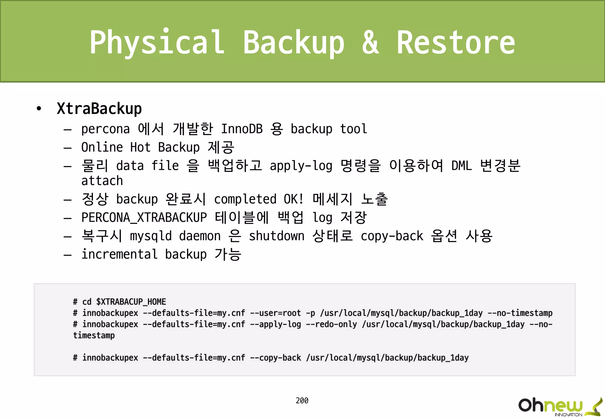 200
Physical Backup & Restore
• XtraBackup
– percona 에서 개발한 InnoDB 용 backup tool
– Online Hot Backup 제공
– 물리 data file 을 백업하고 apply-log 명령을 이용하여 DML 변경분
attach
– 정상 backup 완료시 completed OK! 메세지 노출
– PERCONA_XTRABACKUP 테이블에 백업 log 저장
– 복구시 mysqld daemon 은 shutdown 상태로 copy-back 옵션 사용
– incremental backup 가능
 