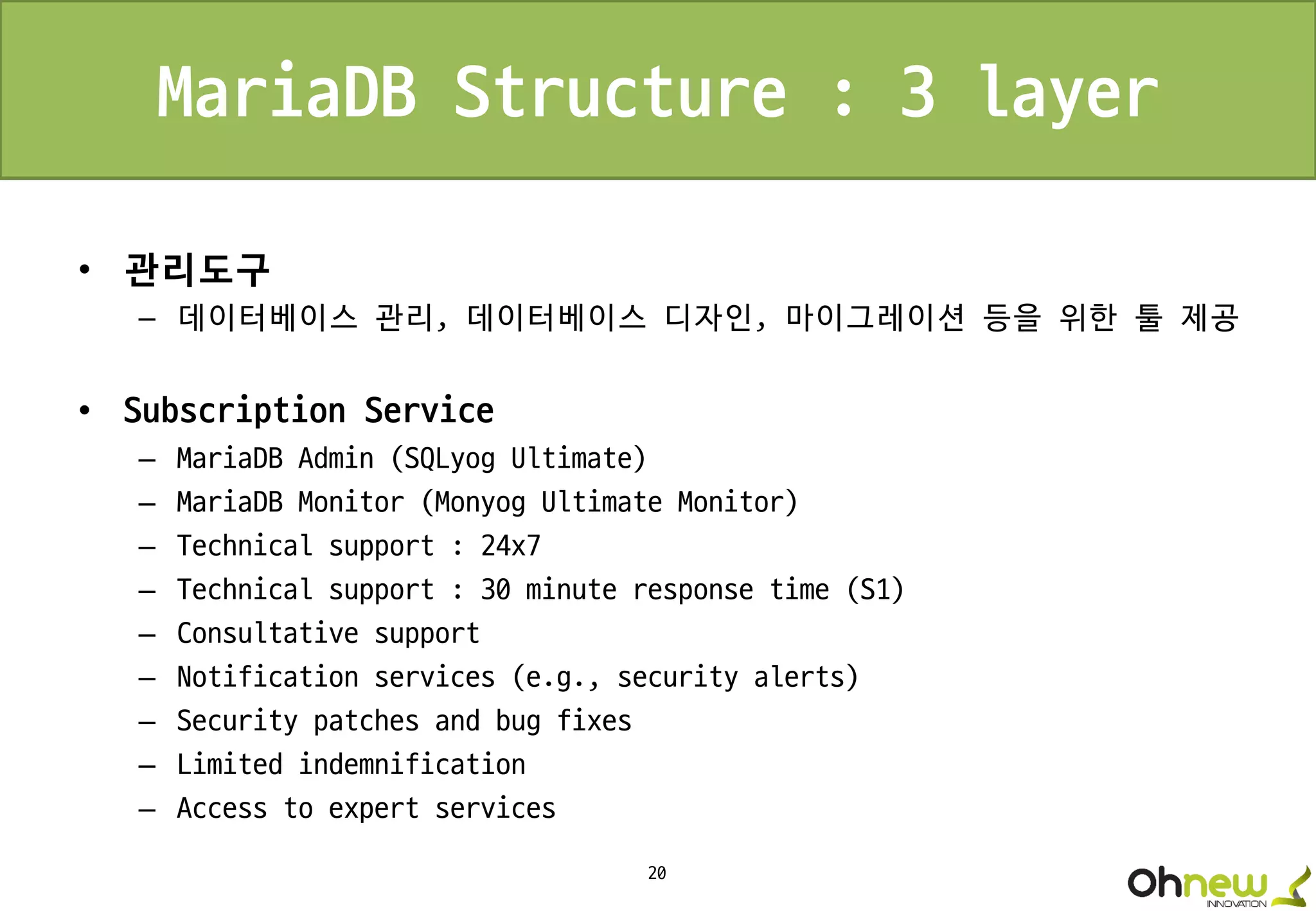 20
MariaDB Structure : 3 layer
• 관리도구
– 데이터베이스 관리, 데이터베이스 디자인, 마이그레이션 등을 위한 툴 제공
• Subscription Service
– MariaDB Admin (SQLyog Ultimate)
– MariaDB Monitor (Monyog Ultimate Monitor)
– Technical support : 24x7
– Technical support : 30 minute response time (S1)
– Consultative support
– Notification services (e.g., security alerts)
– Security patches and bug fixes
– Limited indemnification
– Access to expert services
 