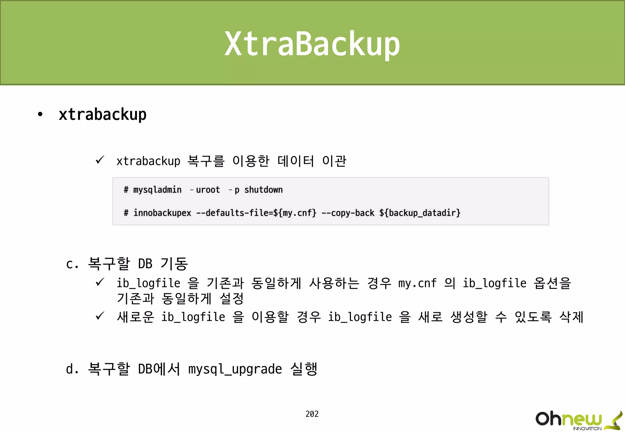 202
XtraBackup
• xtrabackup
 xtrabackup 복구를 이용한 데이터 이관
c. 복구할 DB 기동
 ib_logfile 을 기존과 동일하게 사용하는 경우 my.cnf 의 ib_logfile 옵션을
기존과 동일하게 설정
 새로운 ib_logfile 을 이용할 경우 ib_logfile 을 새로 생성할 수 있도록 삭제
d. 복구할 DB에서 mysql_upgrade 실행
 