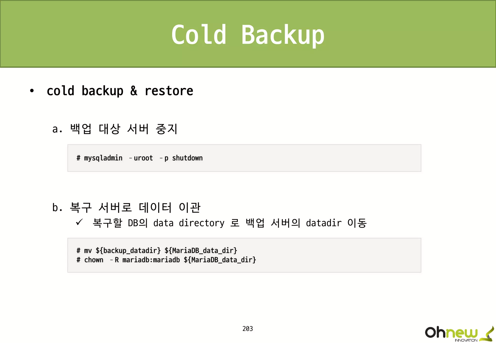 203
Cold Backup
• cold backup & restore
a. 백업 대상 서버 중지
b. 복구 서버로 데이터 이관
 복구할 DB의 data directory 로 백업 서버의 datadir 이동
 
