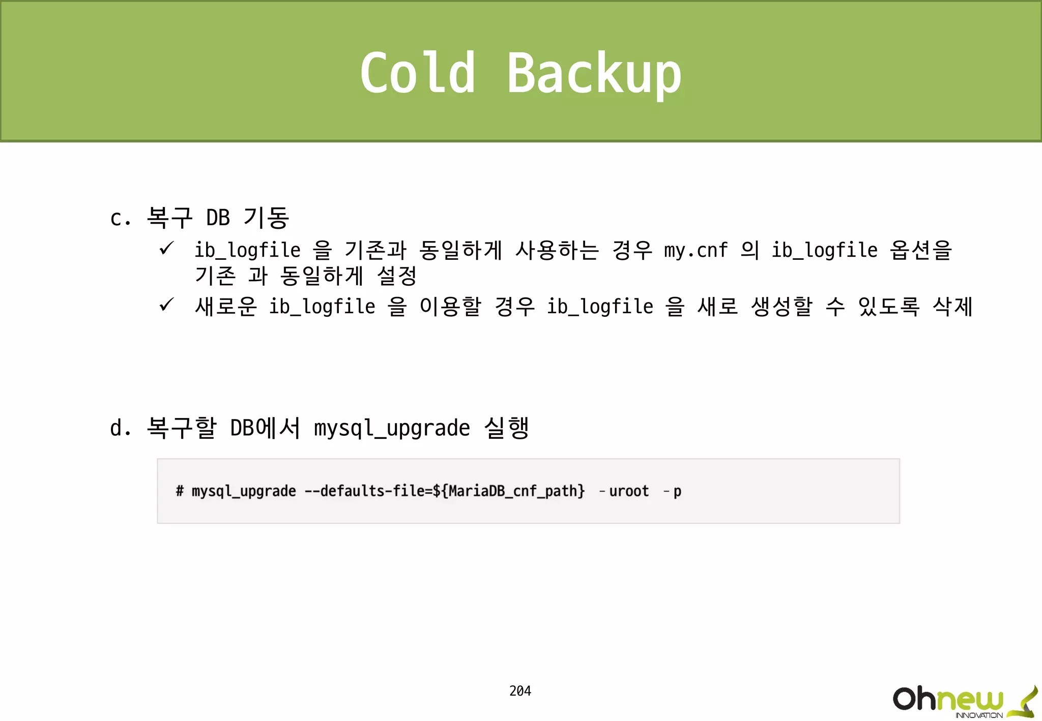 204
Cold Backup
c. 복구 DB 기동
 ib_logfile 을 기존과 동일하게 사용하는 경우 my.cnf 의 ib_logfile 옵션을
기존 과 동일하게 설정
 새로운 ib_logfile 을 이용할 경우 ib_logfile 을 새로 생성할 수 있도록 삭제
d. 복구할 DB에서 mysql_upgrade 실행
 