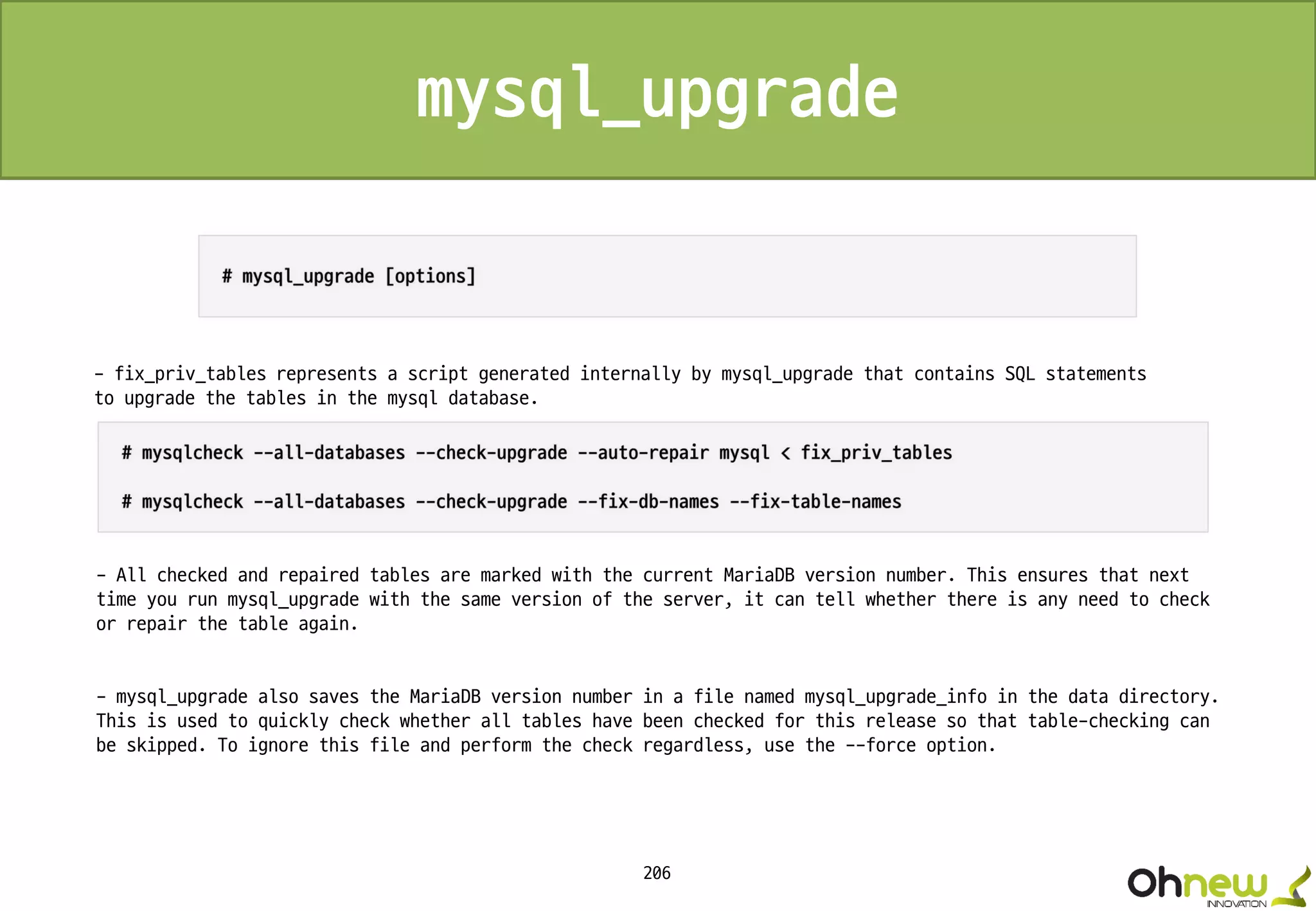 206
- fix_priv_tables represents a script generated internally by mysql_upgrade that contains SQL statements
to upgrade the tables in the mysql database.
- All checked and repaired tables are marked with the current MariaDB version number. This ensures that next
time you run mysql_upgrade with the same version of the server, it can tell whether there is any need to check
or repair the table again.
- mysql_upgrade also saves the MariaDB version number in a file named mysql_upgrade_info in the data directory.
This is used to quickly check whether all tables have been checked for this release so that table-checking can
be skipped. To ignore this file and perform the check regardless, use the --force option.
mysql_upgrade
 