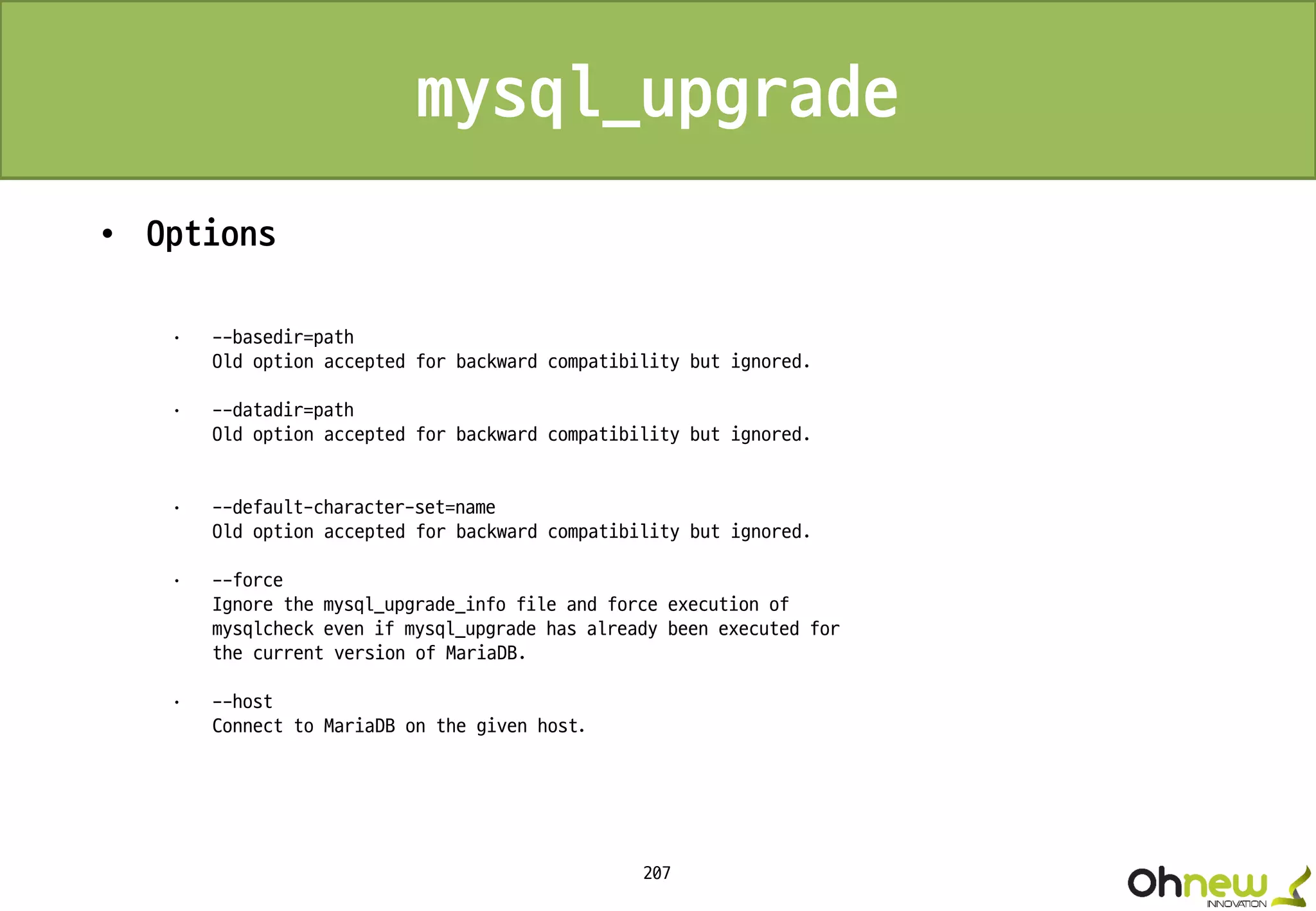 207
mysql_upgrade
• Options
· --basedir=path
Old option accepted for backward compatibility but ignored.
· --datadir=path
Old option accepted for backward compatibility but ignored.
· --default-character-set=name
Old option accepted for backward compatibility but ignored.
· --force
Ignore the mysql_upgrade_info file and force execution of
mysqlcheck even if mysql_upgrade has already been executed for
the current version of MariaDB.
· --host
Connect to MariaDB on the given host.
 