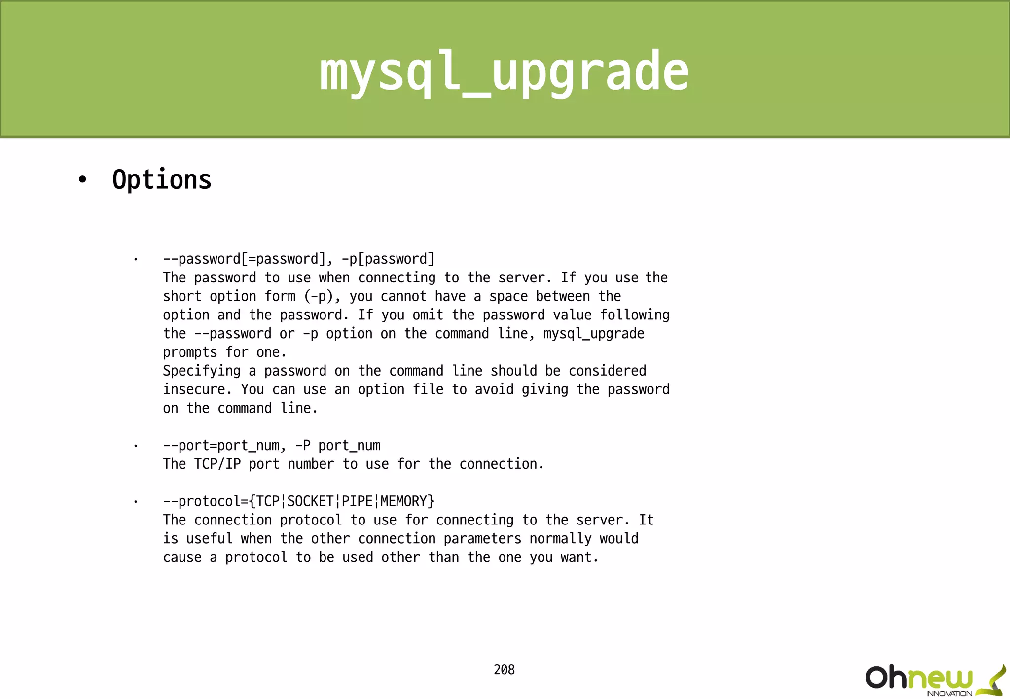 208
mysql_upgrade
• Options
· --password[=password], -p[password]
The password to use when connecting to the server. If you use the
short option form (-p), you cannot have a space between the
option and the password. If you omit the password value following
the --password or -p option on the command line, mysql_upgrade
prompts for one.
Specifying a password on the command line should be considered
insecure. You can use an option file to avoid giving the password
on the command line.
· --port=port_num, -P port_num
The TCP/IP port number to use for the connection.
· --protocol={TCP|SOCKET|PIPE|MEMORY}
The connection protocol to use for connecting to the server. It
is useful when the other connection parameters normally would
cause a protocol to be used other than the one you want.
 