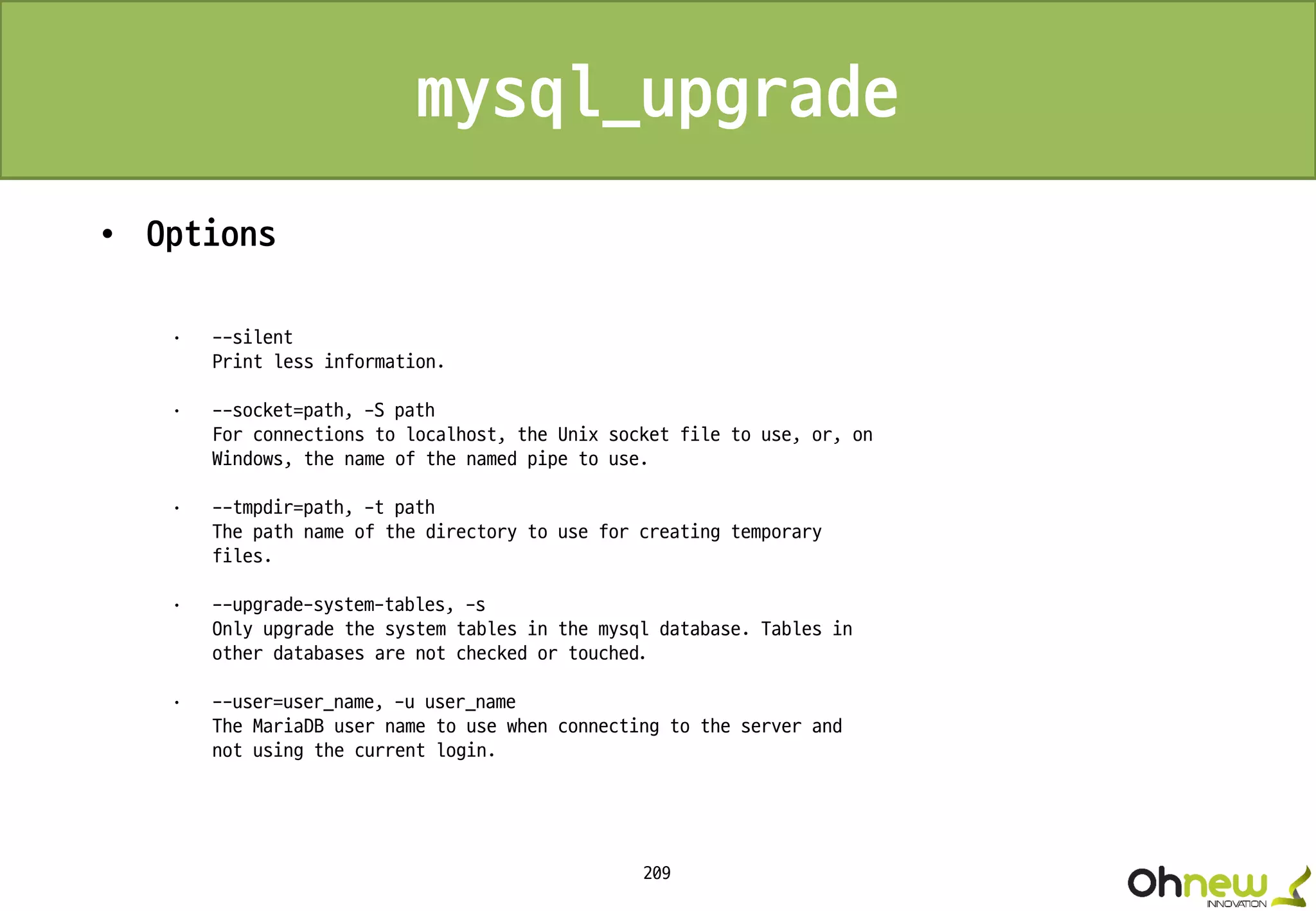209
mysql_upgrade
• Options
· --silent
Print less information.
· --socket=path, -S path
For connections to localhost, the Unix socket file to use, or, on
Windows, the name of the named pipe to use.
· --tmpdir=path, -t path
The path name of the directory to use for creating temporary
files.
· --upgrade-system-tables, -s
Only upgrade the system tables in the mysql database. Tables in
other databases are not checked or touched.
· --user=user_name, -u user_name
The MariaDB user name to use when connecting to the server and
not using the current login.
 