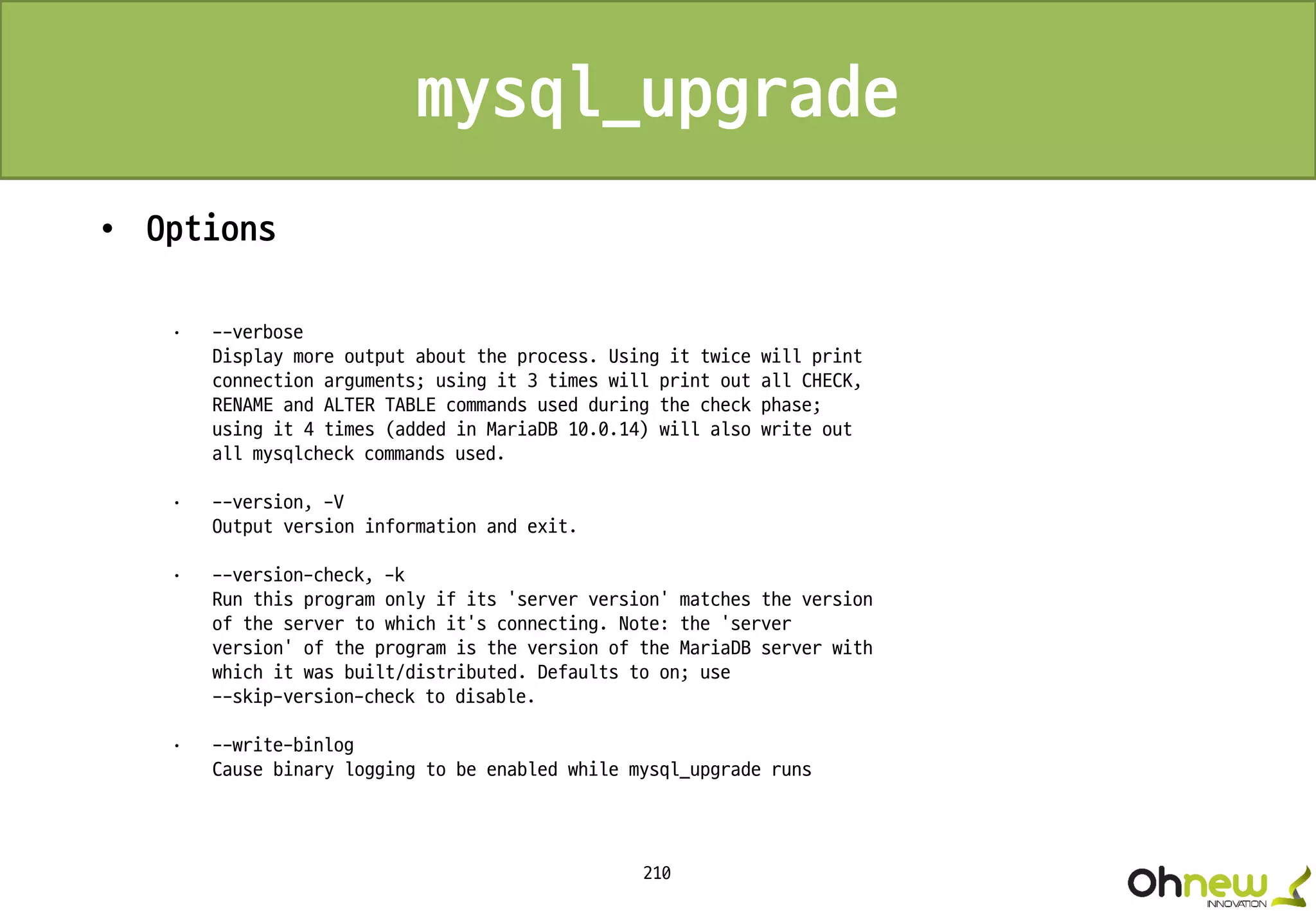 210
mysql_upgrade
• Options
· --verbose
Display more output about the process. Using it twice will print
connection arguments; using it 3 times will print out all CHECK,
RENAME and ALTER TABLE commands used during the check phase;
using it 4 times (added in MariaDB 10.0.14) will also write out
all mysqlcheck commands used.
· --version, -V
Output version information and exit.
· --version-check, -k
Run this program only if its 'server version' matches the version
of the server to which it's connecting. Note: the 'server
version' of the program is the version of the MariaDB server with
which it was built/distributed. Defaults to on; use
--skip-version-check to disable.
· --write-binlog
Cause binary logging to be enabled while mysql_upgrade runs
 