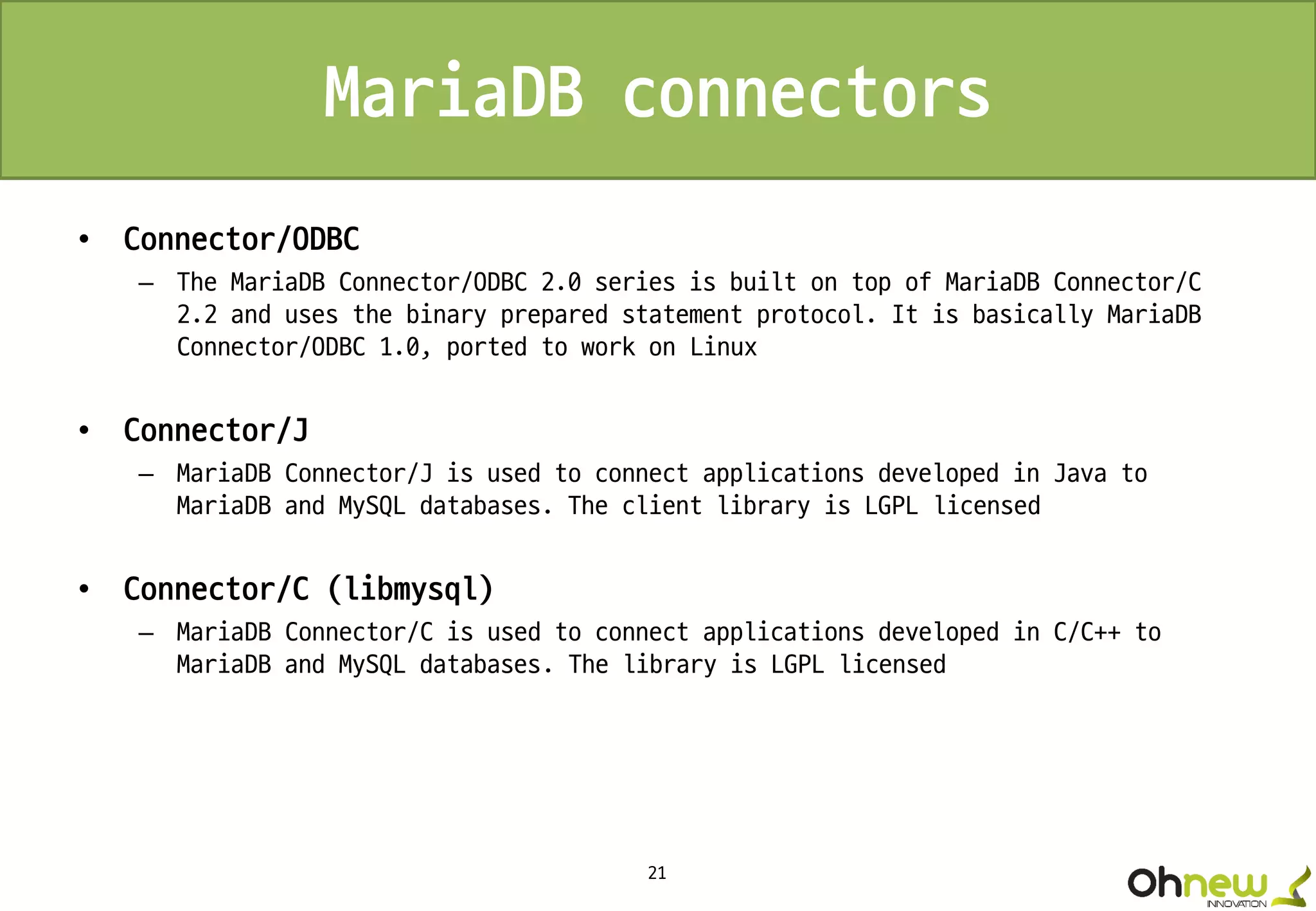 21
MariaDB connectors
• Connector/ODBC
– The MariaDB Connector/ODBC 2.0 series is built on top of MariaDB Connector/C
2.2 and uses the binary prepared statement protocol. It is basically MariaDB
Connector/ODBC 1.0, ported to work on Linux
• Connector/J
– MariaDB Connector/J is used to connect applications developed in Java to
MariaDB and MySQL databases. The client library is LGPL licensed
• Connector/C (libmysql)
– MariaDB Connector/C is used to connect applications developed in C/C++ to
MariaDB and MySQL databases. The library is LGPL licensed
 