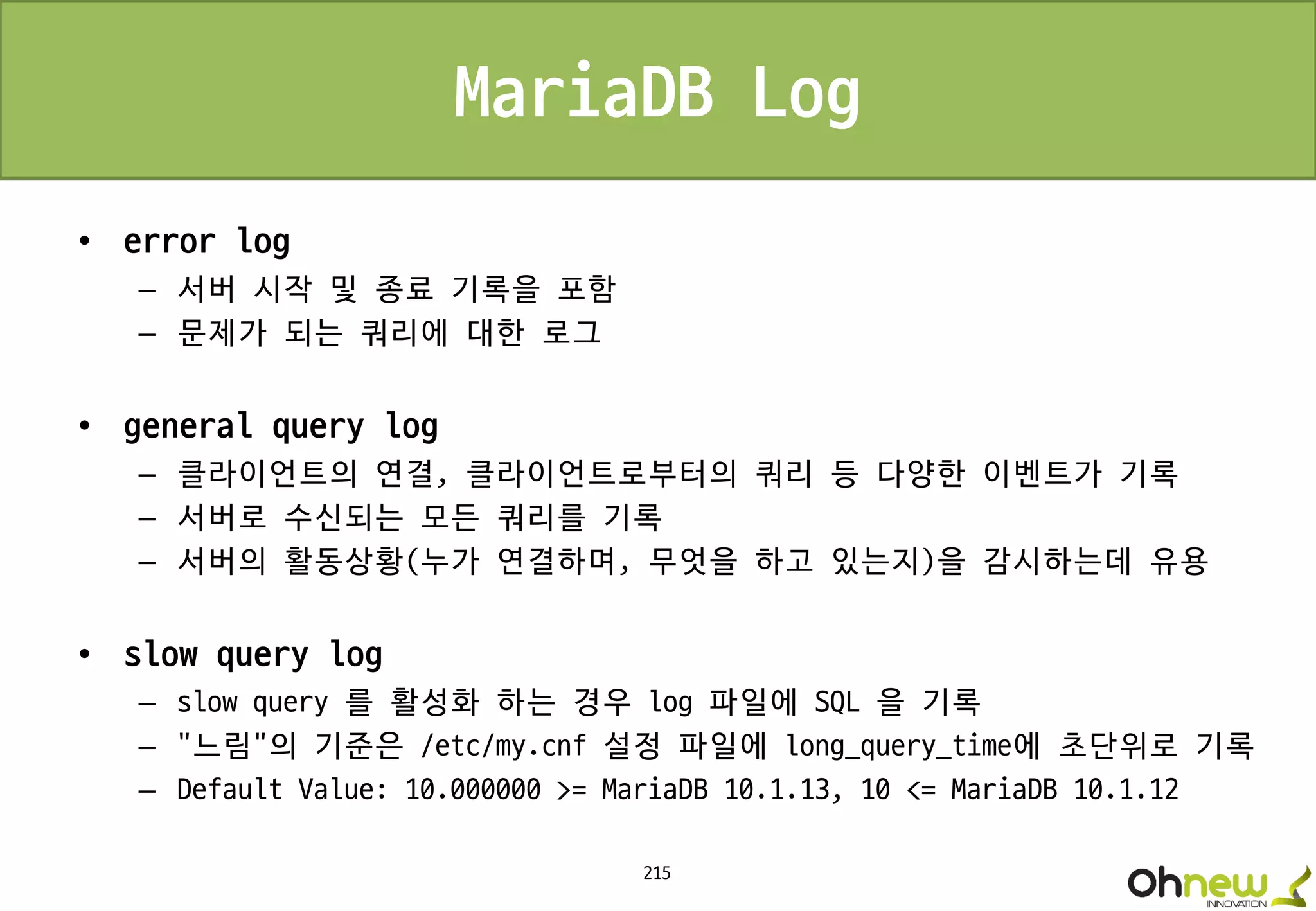 215
MariaDB Log
• error log
– 서버 시작 및 종료 기록을 포함
– 문제가 되는 쿼리에 대한 로그
• general query log
– 클라이언트의 연결, 클라이언트로부터의 쿼리 등 다양한 이벤트가 기록
– 서버로 수신되는 모든 쿼리를 기록
– 서버의 활동상황(누가 연결하며, 무엇을 하고 있는지)을 감시하는데 유용
• slow query log
– slow query 를 활성화 하는 경우 log 파일에 SQL 을 기록
– “느림"의 기준은 /etc/my.cnf 설정 파일에 long_query_time에 초단위로 기록
– Default Value: 10.000000 >= MariaDB 10.1.13, 10 <= MariaDB 10.1.12
 