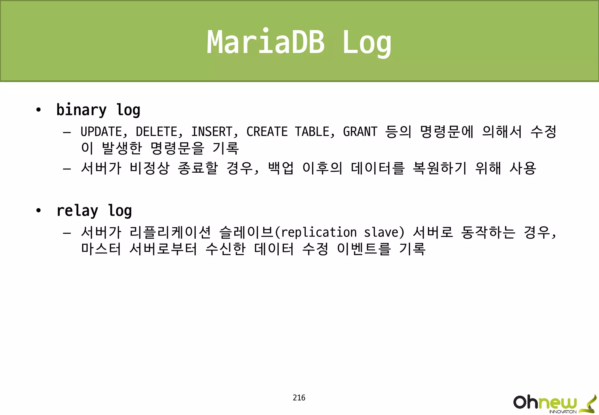216
MariaDB Log
• binary log
– UPDATE, DELETE, INSERT, CREATE TABLE, GRANT 등의 명령문에 의해서 수정
이 발생한 명령문을 기록
– 서버가 비정상 종료할 경우, 백업 이후의 데이터를 복원하기 위해 사용
• relay log
– 서버가 리플리케이션 슬레이브(replication slave) 서버로 동작하는 경우,
마스터 서버로부터 수신한 데이터 수정 이벤트를 기록
 