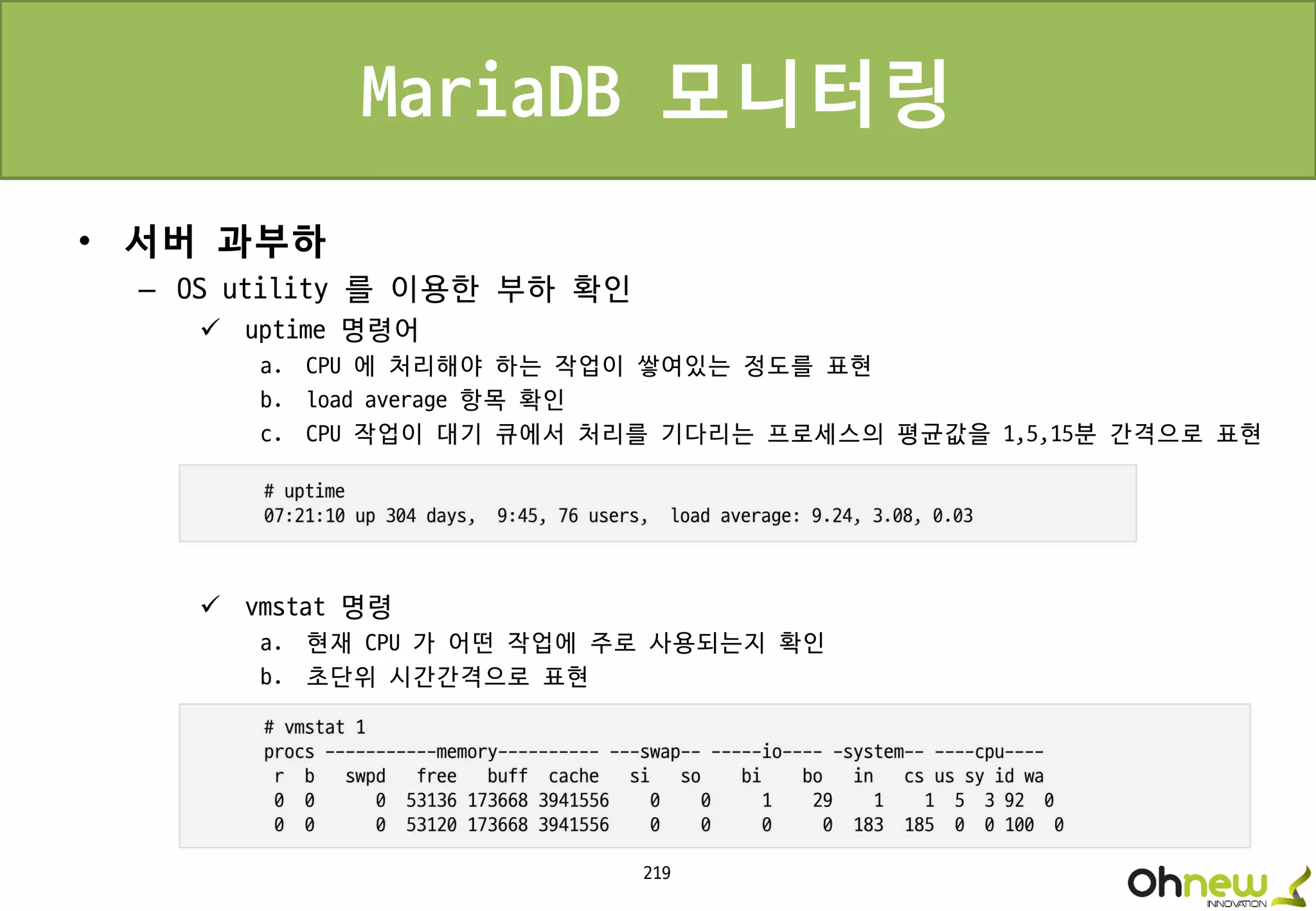 219
MariaDB 모니터링
• 서버 과부하
– OS utility 를 이용한 부하 확인
 uptime 명령어
a. CPU 에 처리해야 하는 작업이 쌓여있는 정도를 표현
b. load average 항목 확인
c. CPU 작업이 대기 큐에서 처리를 기다리는 프로세스의 평균값을 1,5,15분 간격으로 표현
 vmstat 명령
a. 현재 CPU 가 어떤 작업에 주로 사용되는지 확인
b. 초단위 시간간격으로 표현
 