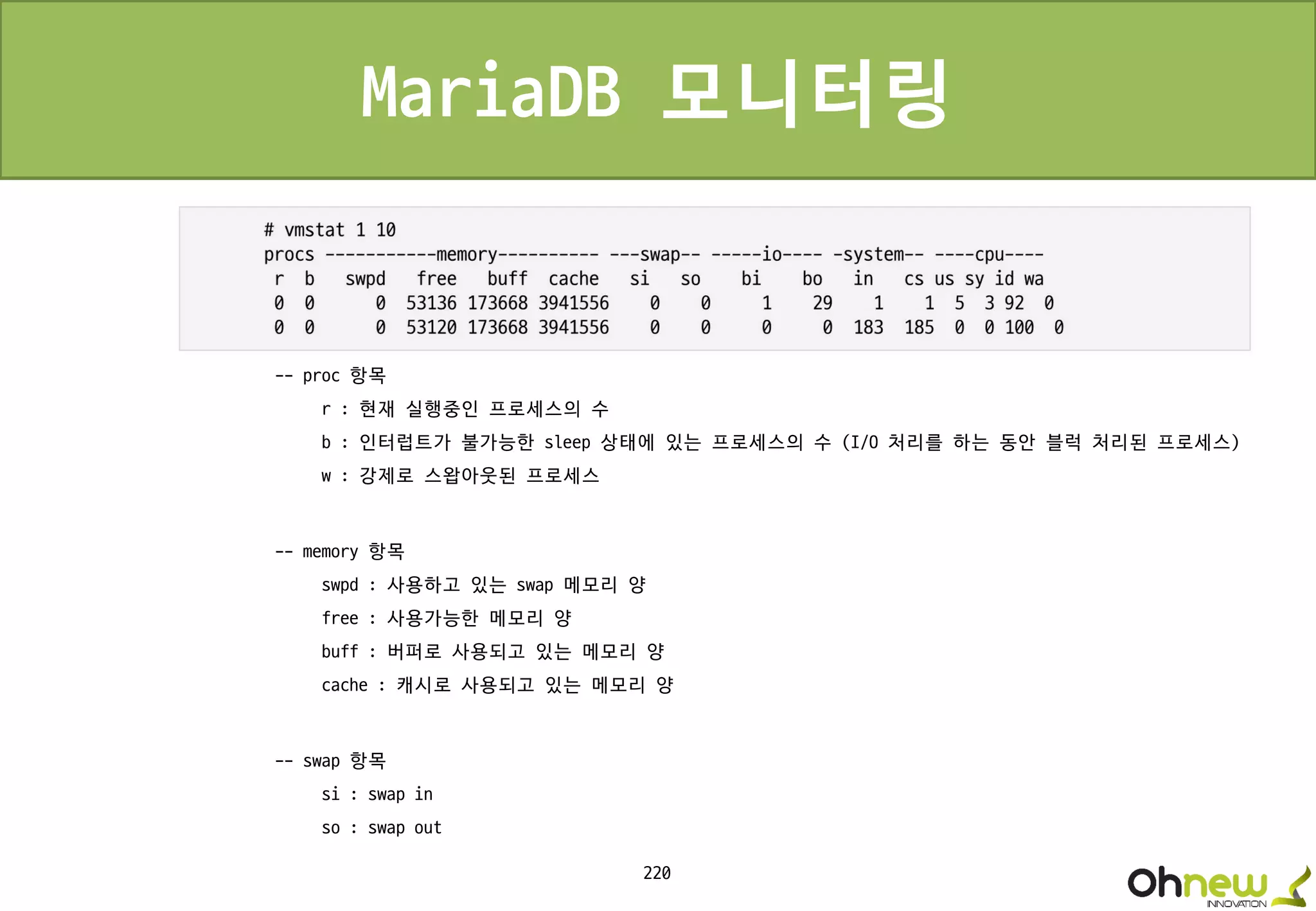 220
MariaDB 모니터링
-- proc 항목
r : 현재 실행중인 프로세스의 수
b : 인터럽트가 불가능한 sleep 상태에 있는 프로세스의 수 (I/O 처리를 하는 동안 블럭 처리된 프로세스)
w : 강제로 스왑아웃된 프로세스
-- memory 항목
swpd : 사용하고 있는 swap 메모리 양
free : 사용가능한 메모리 양
buff : 버퍼로 사용되고 있는 메모리 양
cache : 캐시로 사용되고 있는 메모리 양
-- swap 항목
si : swap in
so : swap out
 