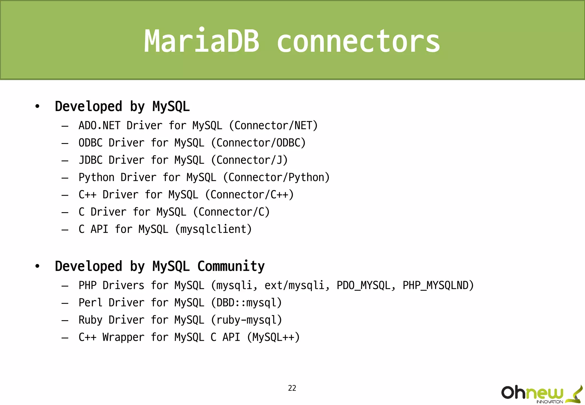22
MariaDB connectors
• Developed by MySQL
– ADO.NET Driver for MySQL (Connector/NET)
– ODBC Driver for MySQL (Connector/ODBC)
– JDBC Driver for MySQL (Connector/J)
– Python Driver for MySQL (Connector/Python)
– C++ Driver for MySQL (Connector/C++)
– C Driver for MySQL (Connector/C)
– C API for MySQL (mysqlclient)
• Developed by MySQL Community
– PHP Drivers for MySQL (mysqli, ext/mysqli, PDO_MYSQL, PHP_MYSQLND)
– Perl Driver for MySQL (DBD::mysql)
– Ruby Driver for MySQL (ruby-mysql)
– C++ Wrapper for MySQL C API (MySQL++)
 