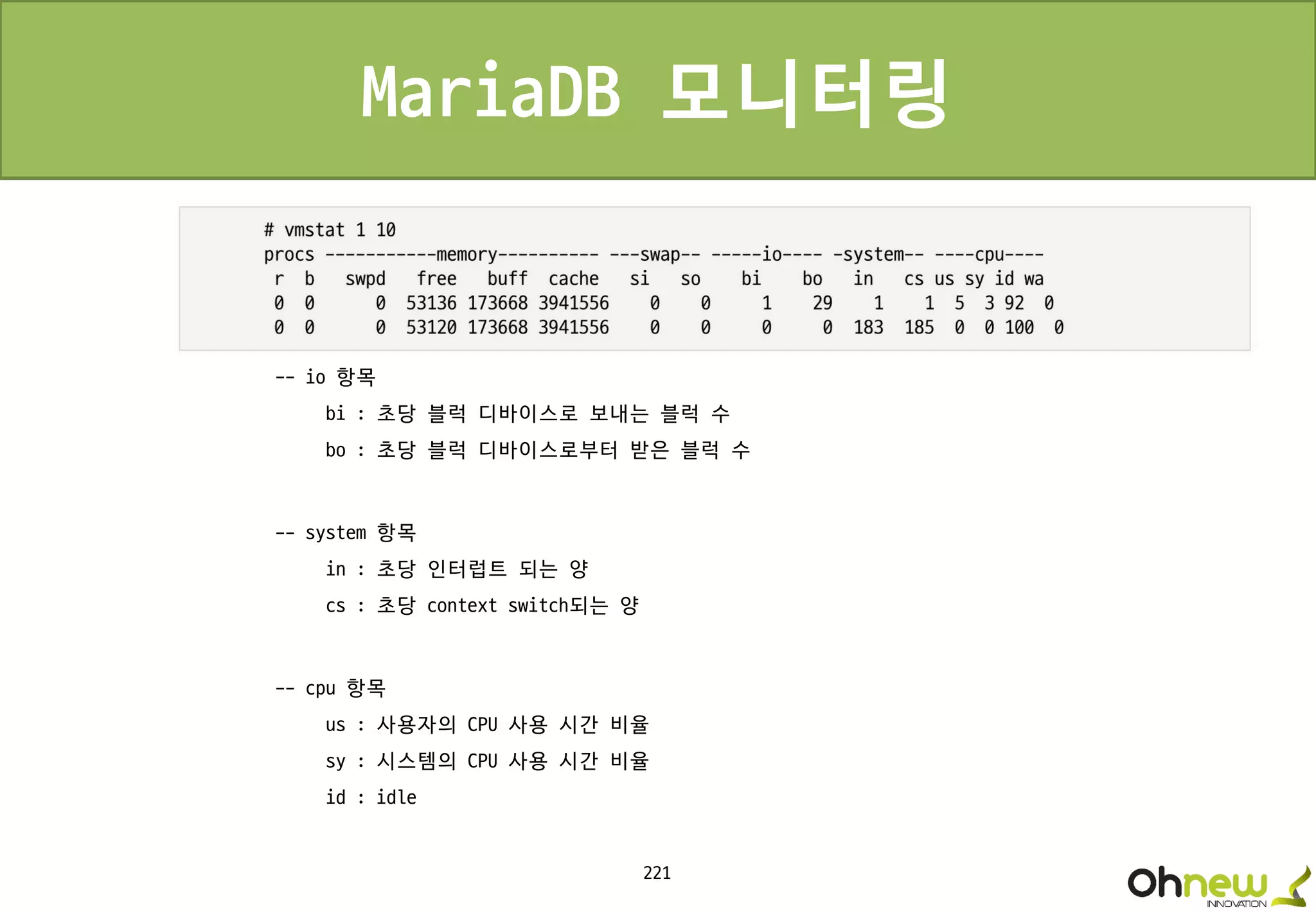 221
MariaDB 모니터링
-- io 항목
bi : 초당 블럭 디바이스로 보내는 블럭 수
bo : 초당 블럭 디바이스로부터 받은 블럭 수
-- system 항목
in : 초당 인터럽트 되는 양
cs : 초당 context switch되는 양
-- cpu 항목
us : 사용자의 CPU 사용 시간 비율
sy : 시스템의 CPU 사용 시간 비율
id : idle
 