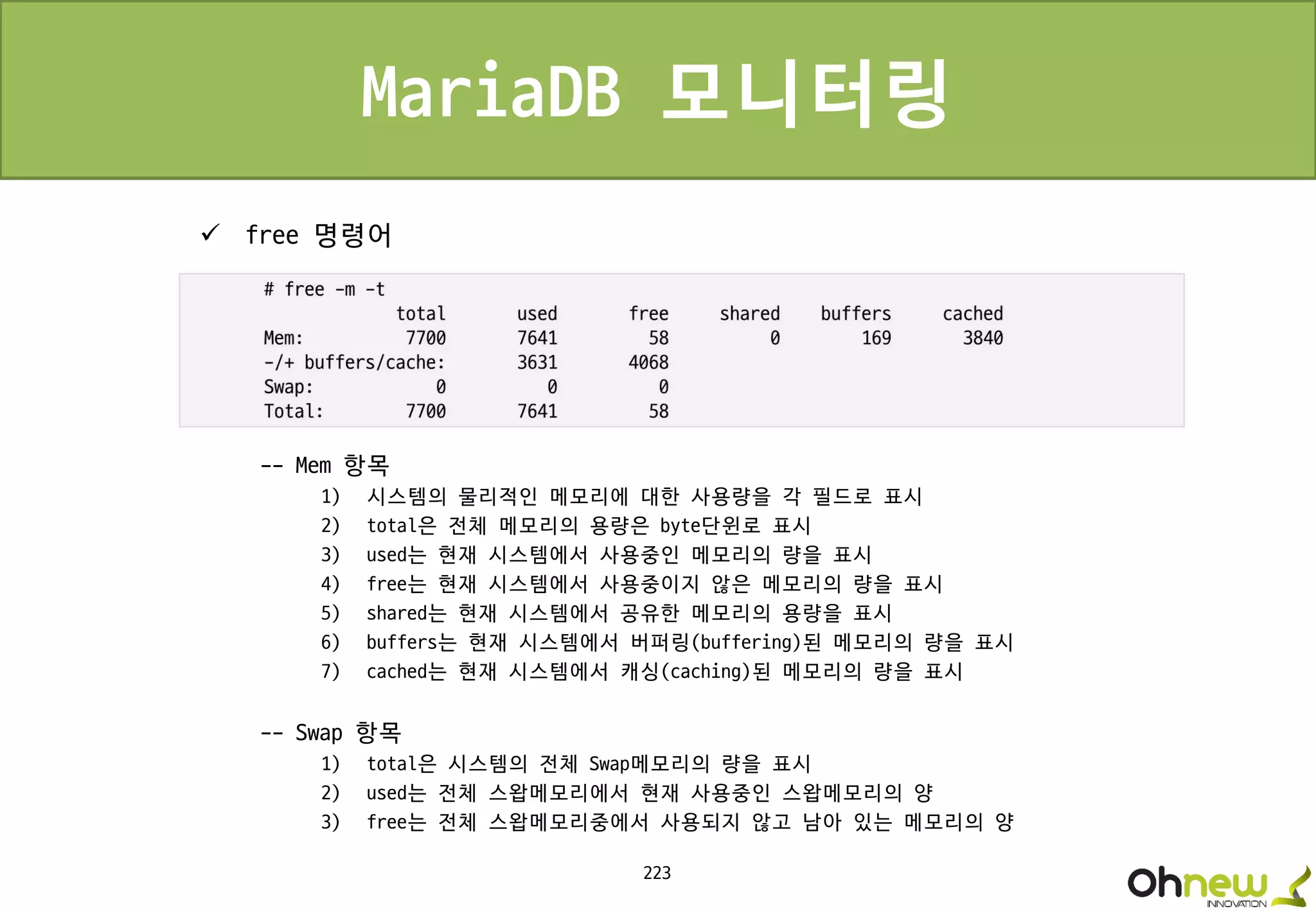 223
MariaDB 모니터링
 free 명령어
-- Mem 항목
1) 시스템의 물리적인 메모리에 대한 사용량을 각 필드로 표시
2) total은 전체 메모리의 용량은 byte단윈로 표시
3) used는 현재 시스템에서 사용중인 메모리의 량을 표시
4) free는 현재 시스템에서 사용중이지 않은 메모리의 량을 표시
5) shared는 현재 시스템에서 공유한 메모리의 용량을 표시
6) buffers는 현재 시스템에서 버퍼링(buffering)된 메모리의 량을 표시
7) cached는 현재 시스템에서 캐싱(caching)된 메모리의 량을 표시
-- Swap 항목
1) total은 시스템의 전체 Swap메모리의 량을 표시
2) used는 전체 스왑메모리에서 현재 사용중인 스왑메모리의 양
3) free는 전체 스왑메모리중에서 사용되지 않고 남아 있는 메모리의 양
 