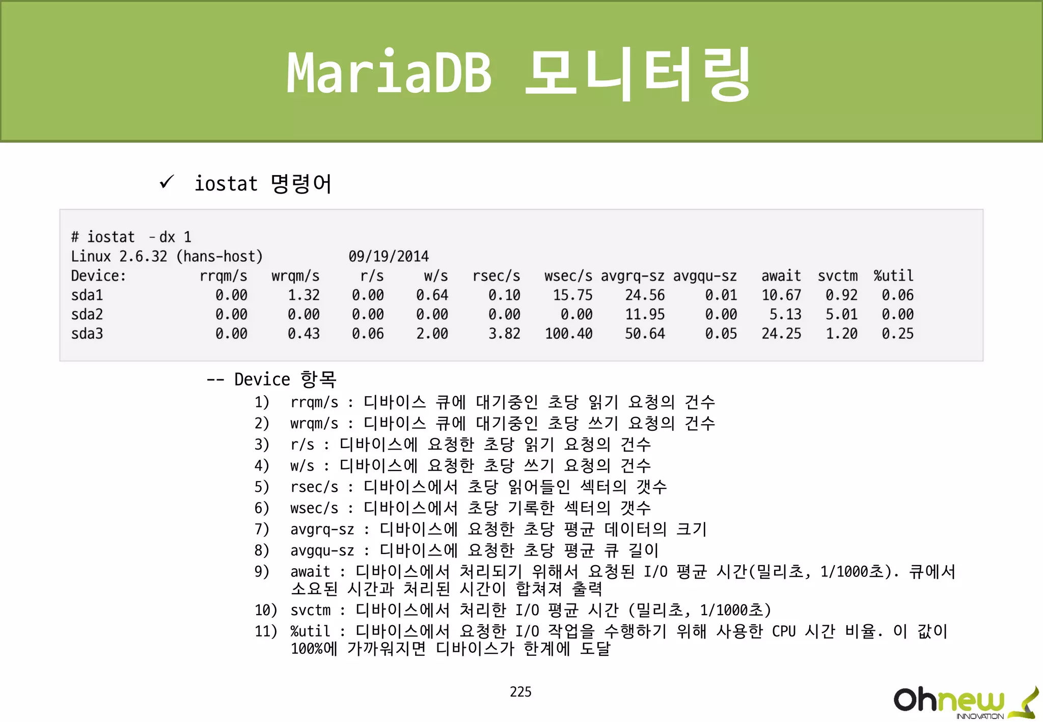 225
MariaDB 모니터링
 iostat 명령어
-- Device 항목
1) rrqm/s : 디바이스 큐에 대기중인 초당 읽기 요청의 건수
2) wrqm/s : 디바이스 큐에 대기중인 초당 쓰기 요청의 건수
3) r/s : 디바이스에 요청한 초당 읽기 요청의 건수
4) w/s : 디바이스에 요청한 초당 쓰기 요청의 건수
5) rsec/s : 디바이스에서 초당 읽어들인 섹터의 갯수
6) wsec/s : 디바이스에서 초당 기록한 섹터의 갯수
7) avgrq-sz : 디바이스에 요청한 초당 평균 데이터의 크기
8) avgqu-sz : 디바이스에 요청한 초당 평균 큐 길이
9) await : 디바이스에서 처리되기 위해서 요청된 I/O 평균 시간(밀리초, 1/1000초). 큐에서
소요된 시간과 처리된 시간이 합쳐져 출력
10) svctm : 디바이스에서 처리한 I/O 평균 시간 (밀리초, 1/1000초)
11) %util : 디바이스에서 요청한 I/O 작업을 수행하기 위해 사용한 CPU 시간 비율. 이 값이
100%에 가까워지면 디바이스가 한계에 도달
 
