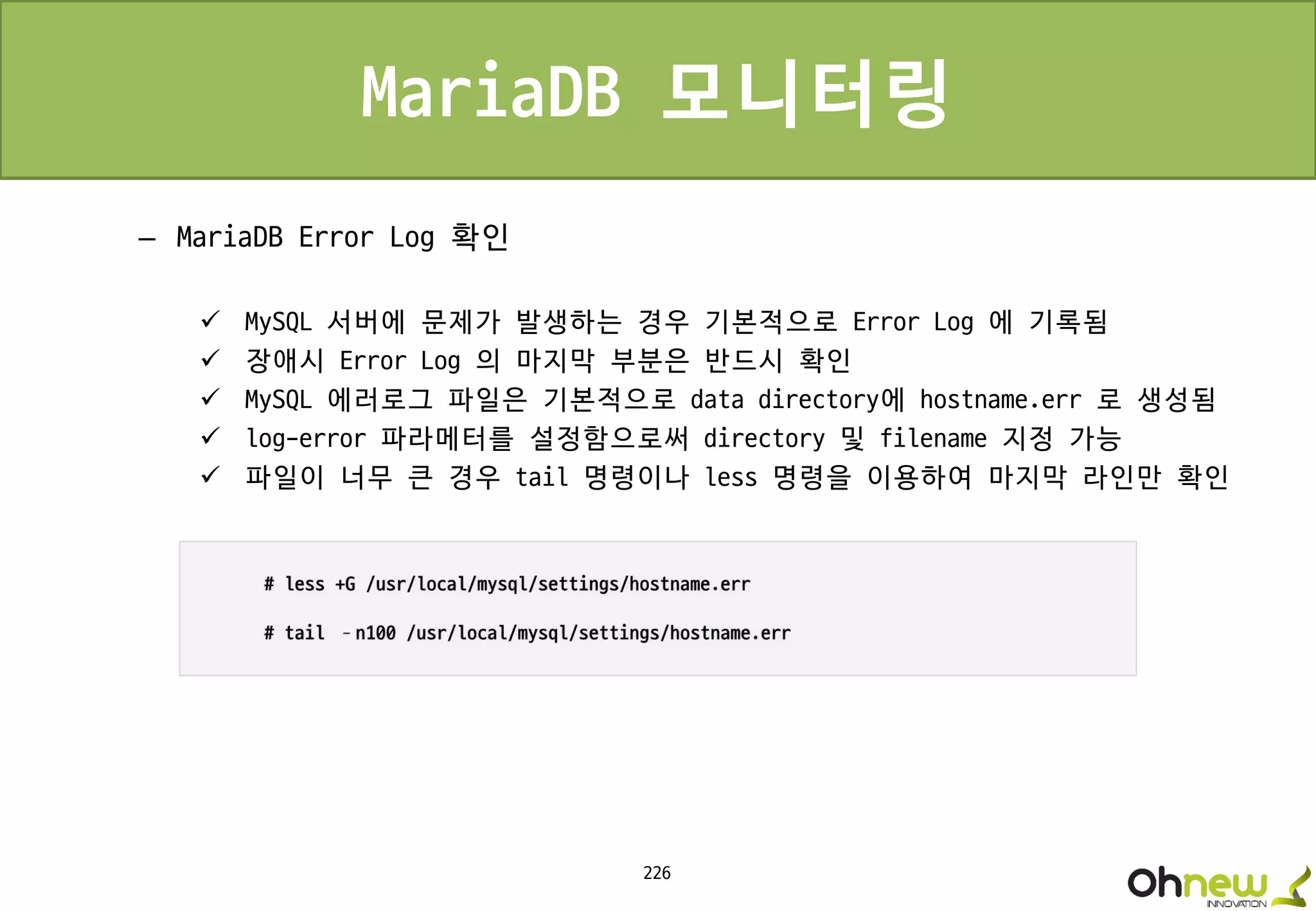 226
MariaDB 모니터링
– MariaDB Error Log 확인
 MySQL 서버에 문제가 발생하는 경우 기본적으로 Error Log 에 기록됨
 장애시 Error Log 의 마지막 부분은 반드시 확인
 MySQL 에러로그 파일은 기본적으로 data directory에 hostname.err 로 생성됨
 log-error 파라메터를 설정함으로써 directory 및 filename 지정 가능
 파일이 너무 큰 경우 tail 명령이나 less 명령을 이용하여 마지막 라인만 확인
 