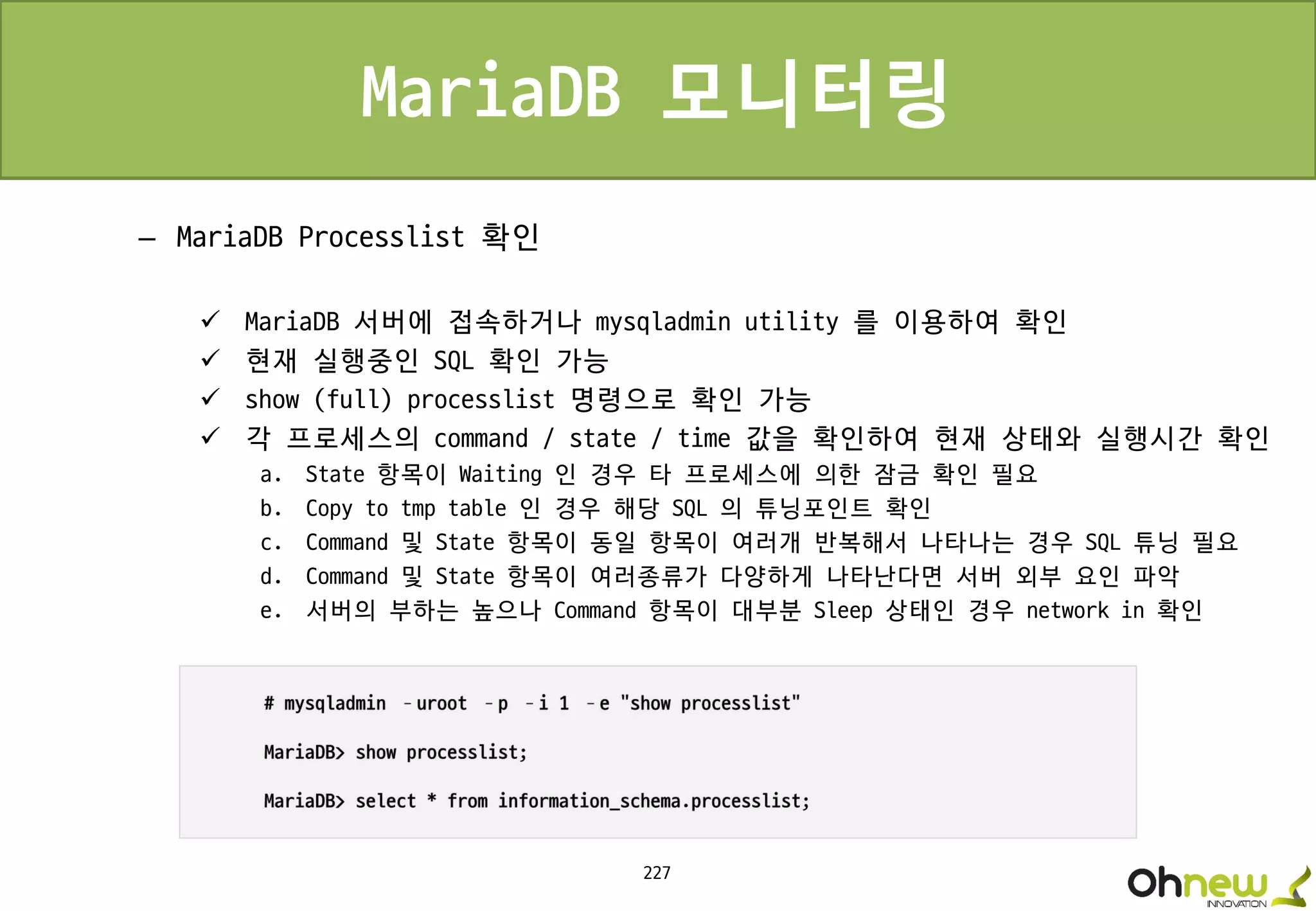 227
MariaDB 모니터링
– MariaDB Processlist 확인
 MariaDB 서버에 접속하거나 mysqladmin utility 를 이용하여 확인
 현재 실행중인 SQL 확인 가능
 show (full) processlist 명령으로 확인 가능
 각 프로세스의 command / state / time 값을 확인하여 현재 상태와 실행시간 확인
a. State 항목이 Waiting 인 경우 타 프로세스에 의한 잠금 확인 필요
b. Copy to tmp table 인 경우 해당 SQL 의 튜닝포인트 확인
c. Command 및 State 항목이 동일 항목이 여러개 반복해서 나타나는 경우 SQL 튜닝 필요
d. Command 및 State 항목이 여러종류가 다양하게 나타난다면 서버 외부 요인 파악
e. 서버의 부하는 높으나 Command 항목이 대부분 Sleep 상태인 경우 network in 확인
 