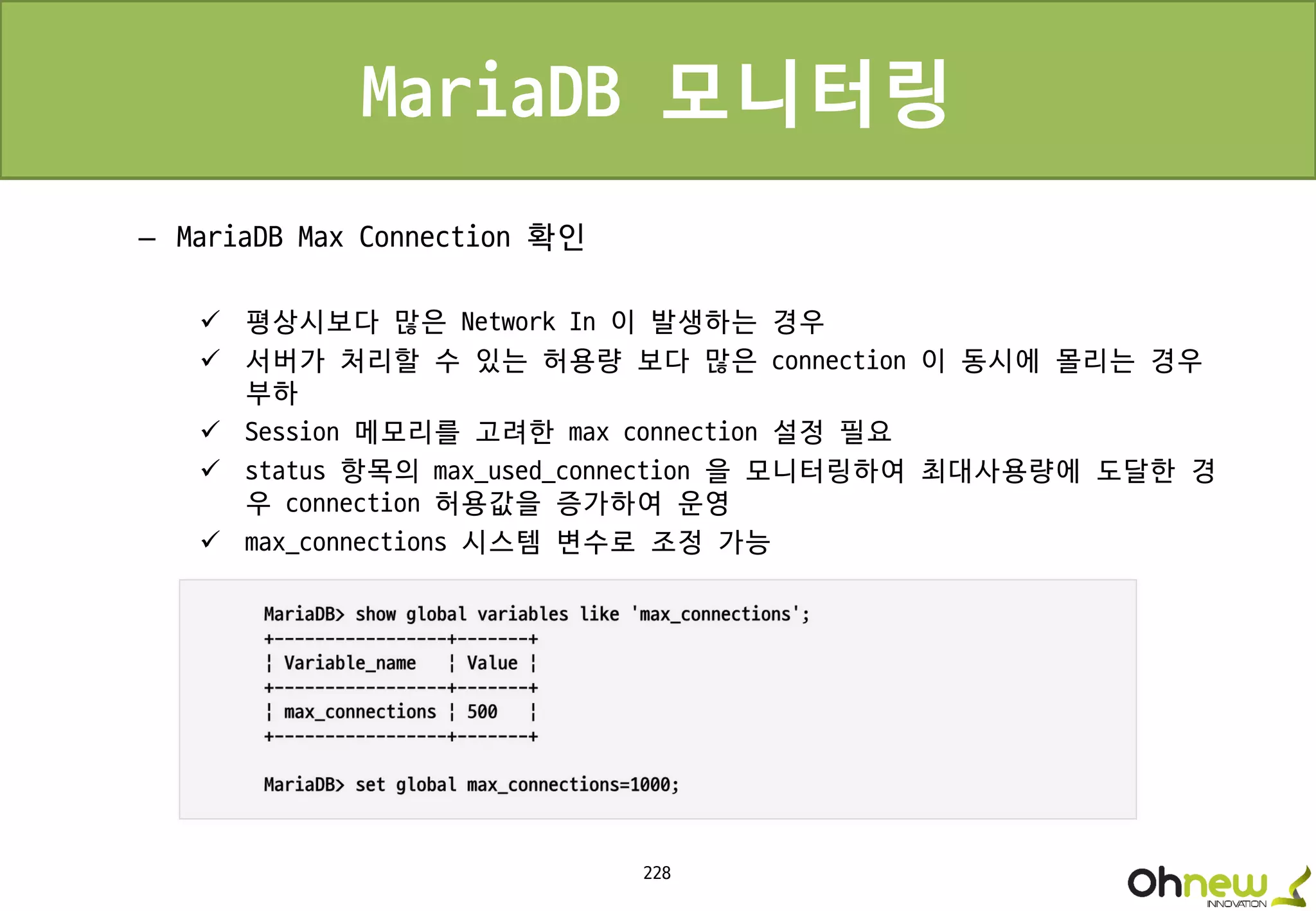228
MariaDB 모니터링
– MariaDB Max Connection 확인
 평상시보다 많은 Network In 이 발생하는 경우
 서버가 처리할 수 있는 허용량 보다 많은 connection 이 동시에 몰리는 경우
부하
 Session 메모리를 고려한 max connection 설정 필요
 status 항목의 max_used_connection 을 모니터링하여 최대사용량에 도달한 경
우 connection 허용값을 증가하여 운영
 max_connections 시스템 변수로 조정 가능
 