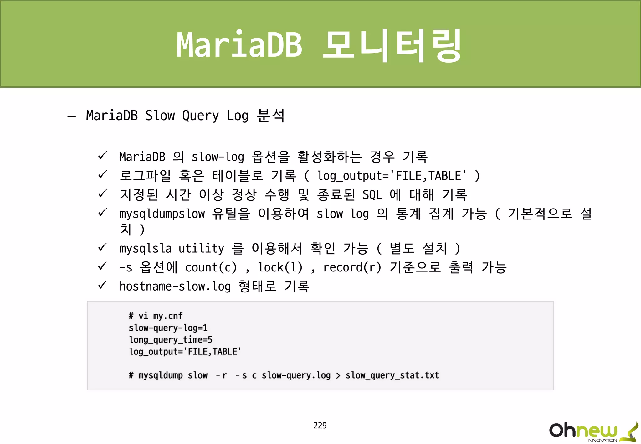 229
MariaDB 모니터링
– MariaDB Slow Query Log 분석
 MariaDB 의 slow-log 옵션을 활성화하는 경우 기록
 로그파일 혹은 테이블로 기록 ( log_output=‘FILE,TABLE’ )
 지정된 시간 이상 정상 수행 및 종료된 SQL 에 대해 기록
 mysqldumpslow 유틸을 이용하여 slow log 의 통계 집계 가능 ( 기본적으로 설
치 )
 mysqlsla utility 를 이용해서 확인 가능 ( 별도 설치 )
 -s 옵션에 count(c) , lock(l) , record(r) 기준으로 출력 가능
 hostname-slow.log 형태로 기록
 