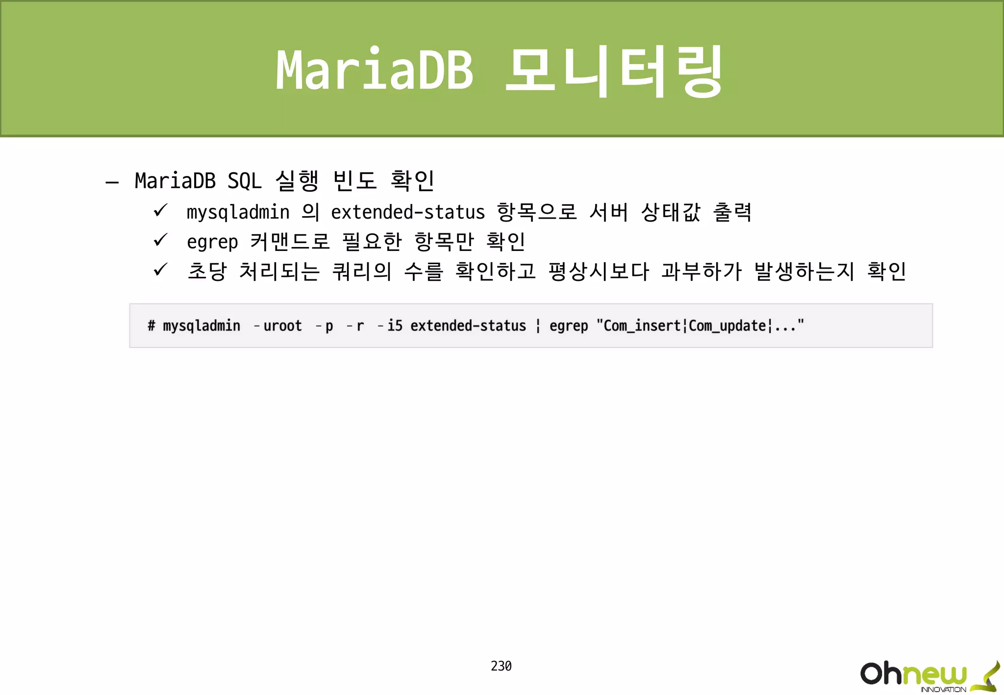 230
MariaDB 모니터링
– MariaDB SQL 실행 빈도 확인
 mysqladmin 의 extended-status 항목으로 서버 상태값 출력
 egrep 커맨드로 필요한 항목만 확인
 초당 처리되는 쿼리의 수를 확인하고 평상시보다 과부하가 발생하는지 확인
 