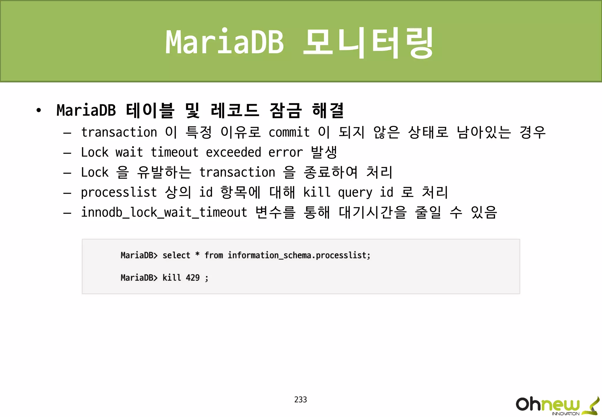 233
MariaDB 모니터링
• MariaDB 테이블 및 레코드 잠금 해결
– transaction 이 특정 이유로 commit 이 되지 않은 상태로 남아있는 경우
– Lock wait timeout exceeded error 발생
– Lock 을 유발하는 transaction 을 종료하여 처리
– processlist 상의 id 항목에 대해 kill query id 로 처리
– innodb_lock_wait_timeout 변수를 통해 대기시간을 줄일 수 있음
 