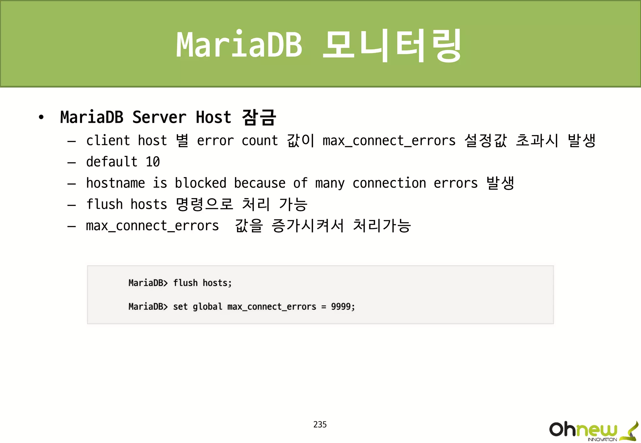 235
MariaDB 모니터링
• MariaDB Server Host 잠금
– client host 별 error count 값이 max_connect_errors 설정값 초과시 발생
– default 10
– hostname is blocked because of many connection errors 발생
– flush hosts 명령으로 처리 가능
– max_connect_errors 값을 증가시켜서 처리가능
 
