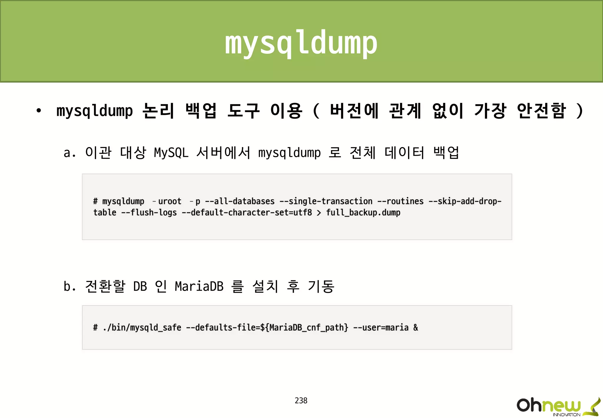 238
mysqldump
• mysqldump 논리 백업 도구 이용 ( 버전에 관계 없이 가장 안전함 )
a. 이관 대상 MySQL 서버에서 mysqldump 로 전체 데이터 백업
b. 전환할 DB 인 MariaDB 를 설치 후 기동
 