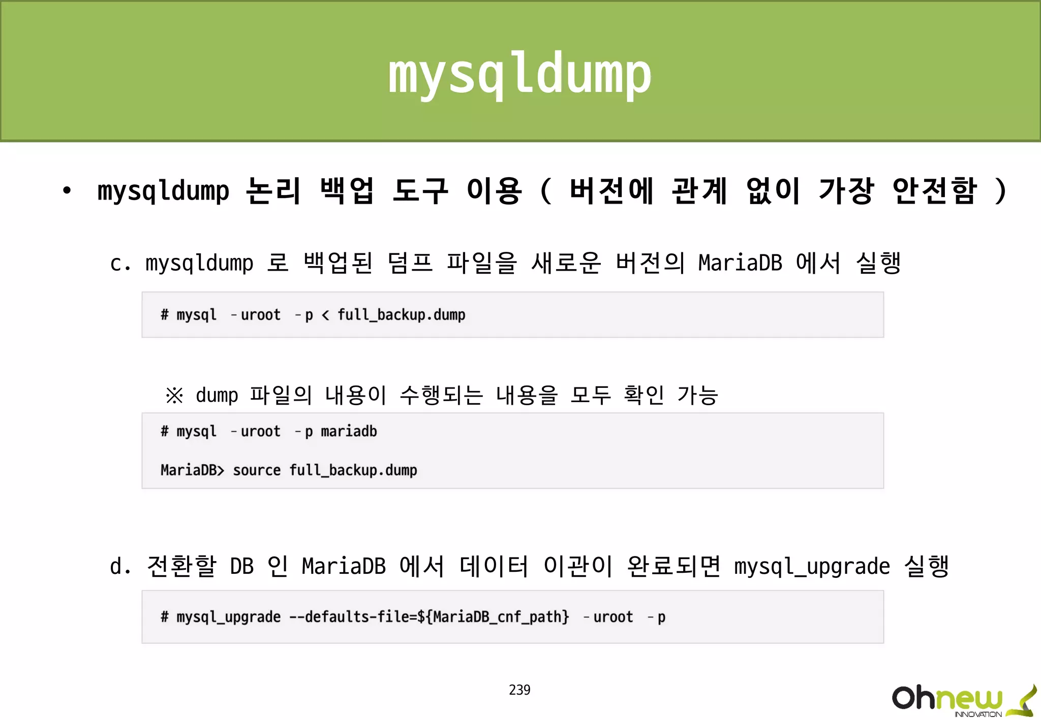 239
mysqldump
• mysqldump 논리 백업 도구 이용 ( 버전에 관계 없이 가장 안전함 )
c. mysqldump 로 백업된 덤프 파일을 새로운 버전의 MariaDB 에서 실행
※ dump 파일의 내용이 수행되는 내용을 모두 확인 가능
d. 전환할 DB 인 MariaDB 에서 데이터 이관이 완료되면 mysql_upgrade 실행
 