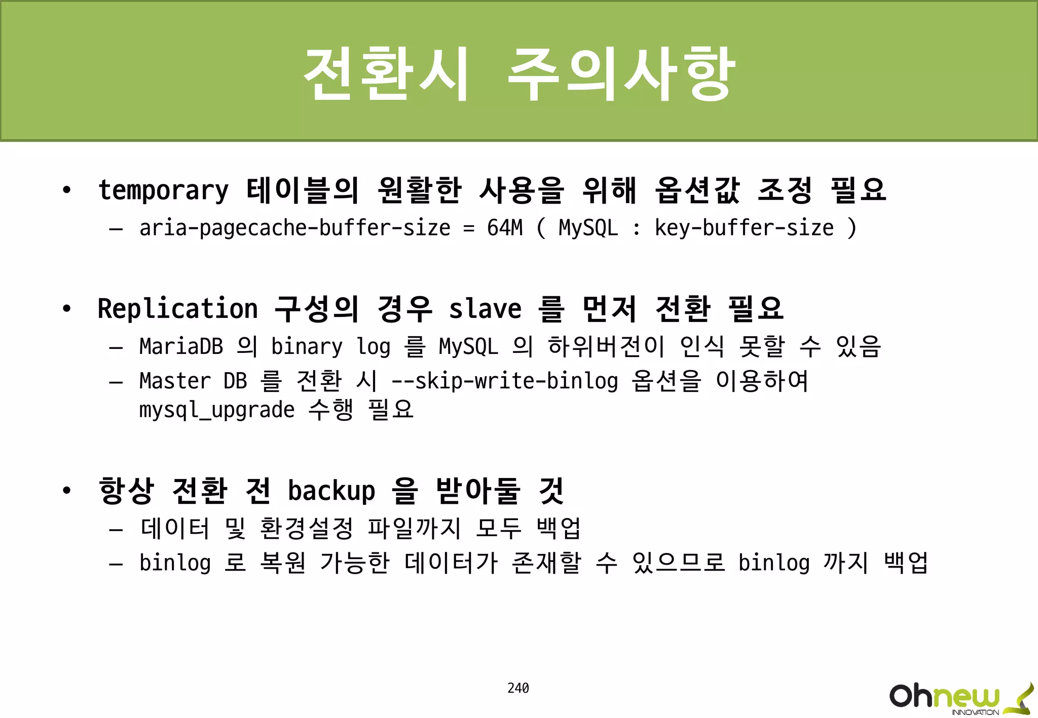 240
전환시 주의사항
• temporary 테이블의 원활한 사용을 위해 옵션값 조정 필요
– aria-pagecache-buffer-size = 64M ( MySQL : key-buffer-size )
• Replication 구성의 경우 slave 를 먼저 전환 필요
– MariaDB 의 binary log 를 MySQL 의 하위버전이 인식 못할 수 있음
– Master DB 를 전환 시 --skip-write-binlog 옵션을 이용하여
mysql_upgrade 수행 필요
• 항상 전환 전 backup 을 받아둘 것
– 데이터 및 환경설정 파일까지 모두 백업
– binlog 로 복원 가능한 데이터가 존재할 수 있으므로 binlog 까지 백업
 