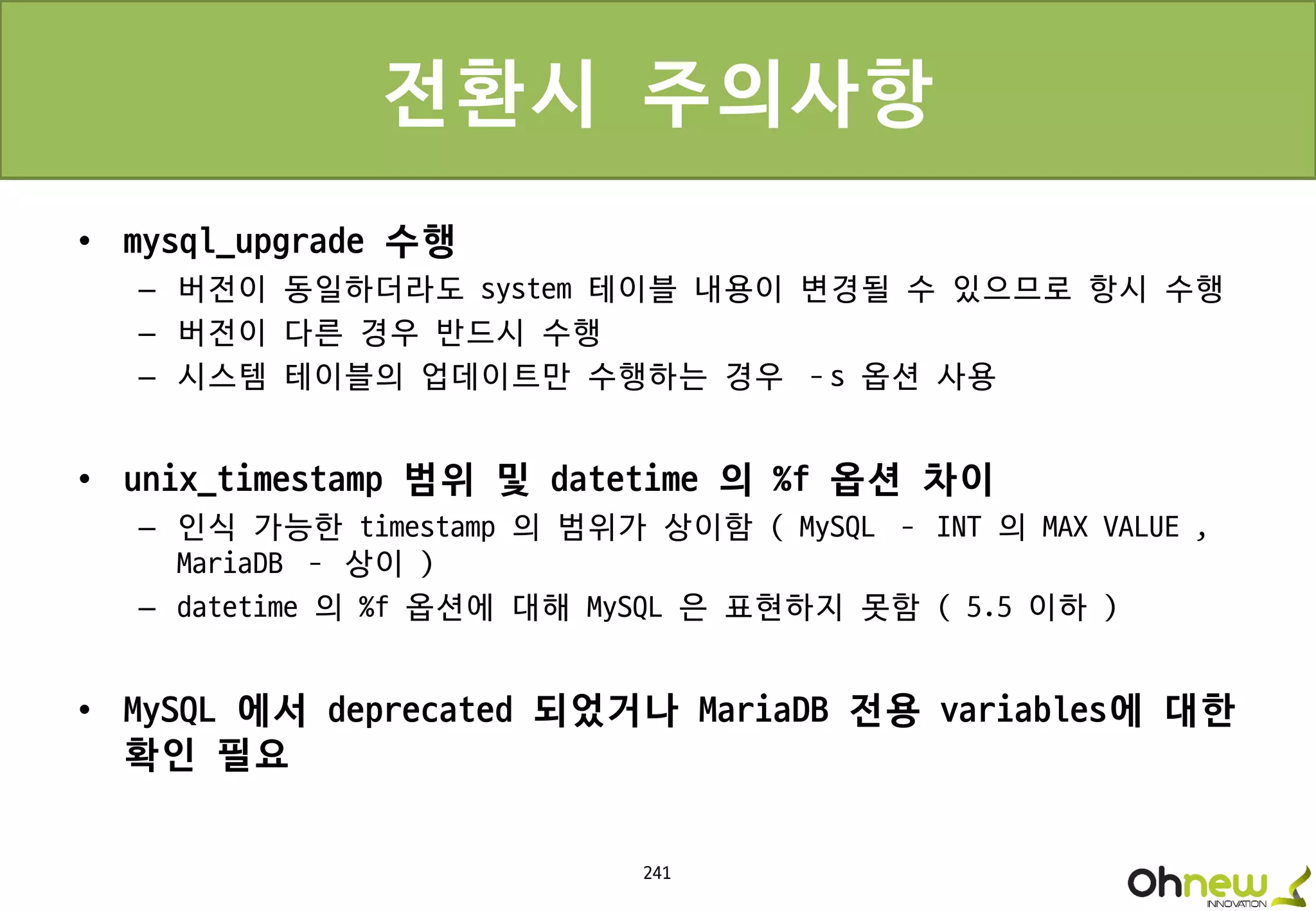 241
전환시 주의사항
• mysql_upgrade 수행
– 버전이 동일하더라도 system 테이블 내용이 변경될 수 있으므로 항시 수행
– 버전이 다른 경우 반드시 수행
– 시스템 테이블의 업데이트만 수행하는 경우 –s 옵션 사용
• unix_timestamp 범위 및 datetime 의 %f 옵션 차이
– 인식 가능한 timestamp 의 범위가 상이함 ( MySQL – INT 의 MAX VALUE ,
MariaDB – 상이 )
– datetime 의 %f 옵션에 대해 MySQL 은 표현하지 못함 ( 5.5 이하 )
• MySQL 에서 deprecated 되었거나 MariaDB 전용 variables에 대한
확인 필요
 
