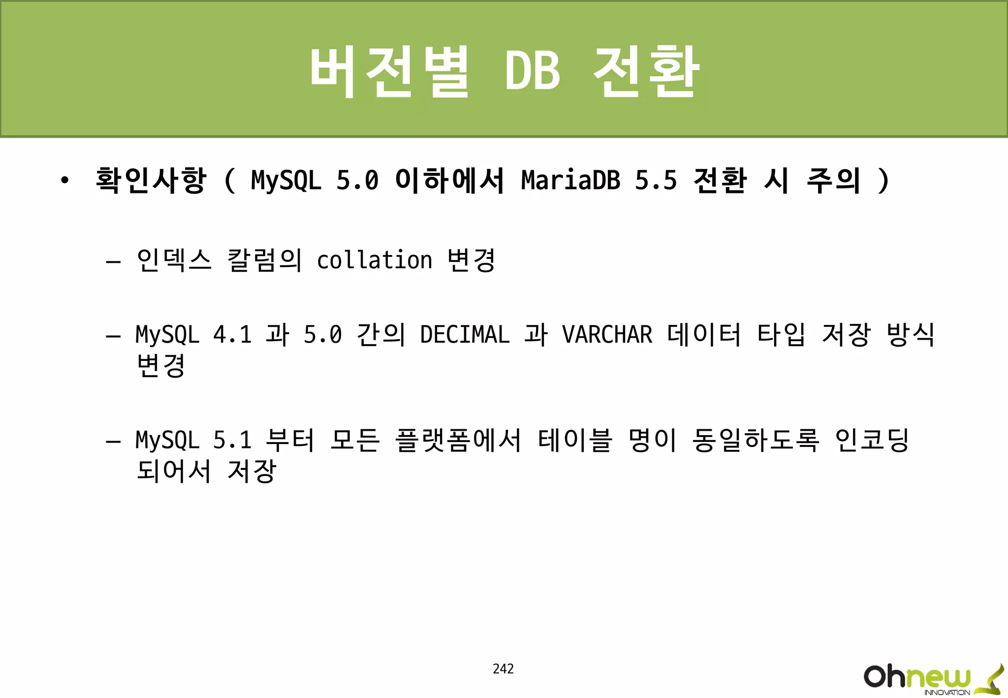 242
버전별 DB 전환
• 확인사항 ( MySQL 5.0 이하에서 MariaDB 5.5 전환 시 주의 )
– 인덱스 칼럼의 collation 변경
– MySQL 4.1 과 5.0 간의 DECIMAL 과 VARCHAR 데이터 타입 저장 방식
변경
– MySQL 5.1 부터 모든 플랫폼에서 테이블 명이 동일하도록 인코딩
되어서 저장
 