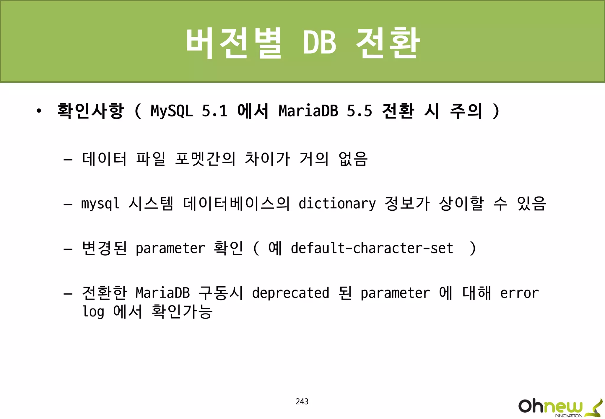 243
버전별 DB 전환
• 확인사항 ( MySQL 5.1 에서 MariaDB 5.5 전환 시 주의 )
– 데이터 파일 포멧간의 차이가 거의 없음
– mysql 시스템 데이터베이스의 dictionary 정보가 상이할 수 있음
– 변경된 parameter 확인 ( 예 default-character-set )
– 전환한 MariaDB 구동시 deprecated 된 parameter 에 대해 error
log 에서 확인가능
 