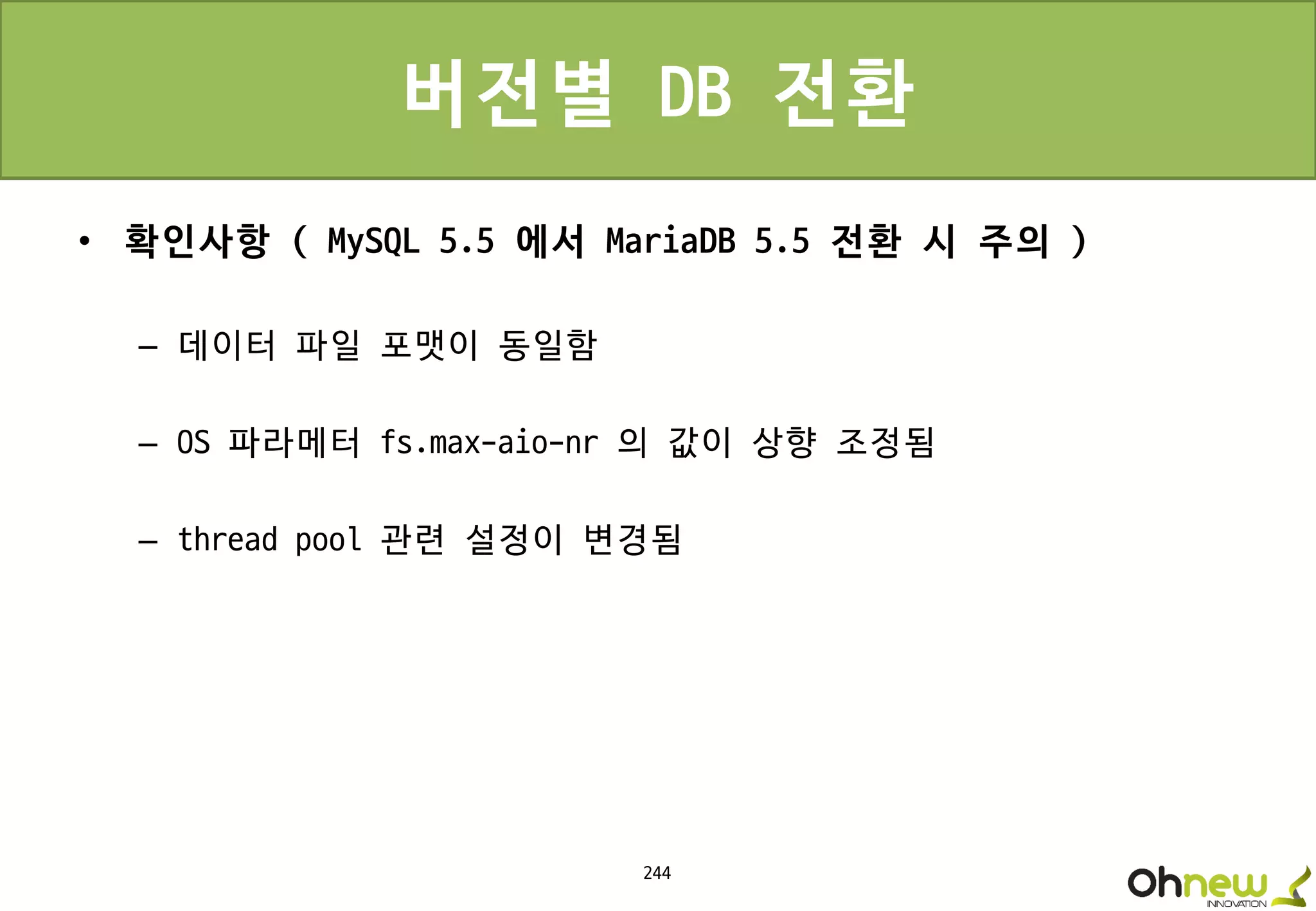 244
버전별 DB 전환
• 확인사항 ( MySQL 5.5 에서 MariaDB 5.5 전환 시 주의 )
– 데이터 파일 포맷이 동일함
– OS 파라메터 fs.max-aio-nr 의 값이 상향 조정됨
– thread pool 관련 설정이 변경됨
 