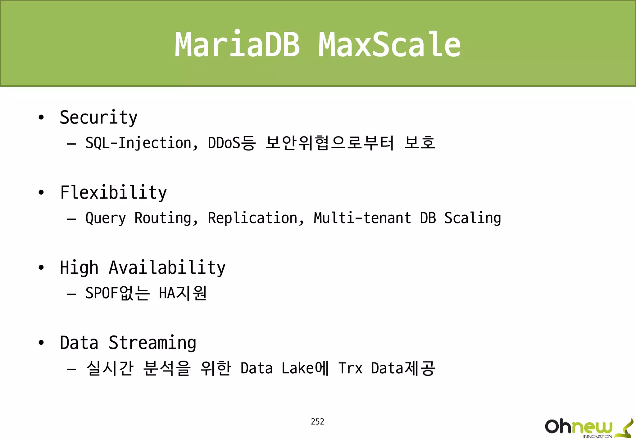 252
MariaDB MaxScale
• Security
– SQL-Injection, DDoS등 보안위협으로부터 보호
• Flexibility
– Query Routing, Replication, Multi-tenant DB Scaling
• High Availability
– SPOF없는 HA지원
• Data Streaming
– 실시간 분석을 위한 Data Lake에 Trx Data제공
 