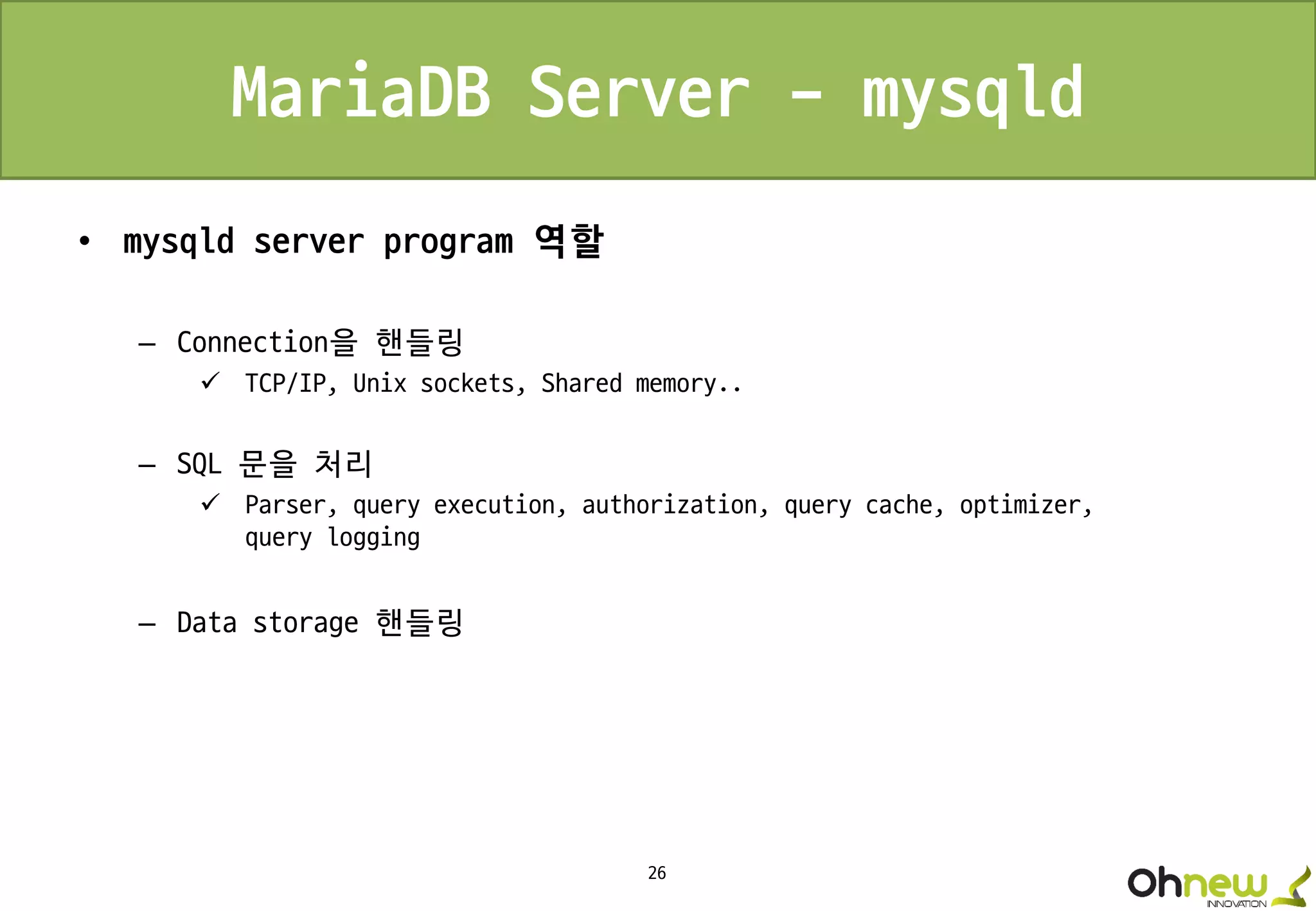 26
MariaDB Server - mysqld
• mysqld server program 역할
– Connection을 핸들링
 TCP/IP, Unix sockets, Shared memory..
– SQL 문을 처리
 Parser, query execution, authorization, query cache, optimizer,
query logging
– Data storage 핸들링
 
