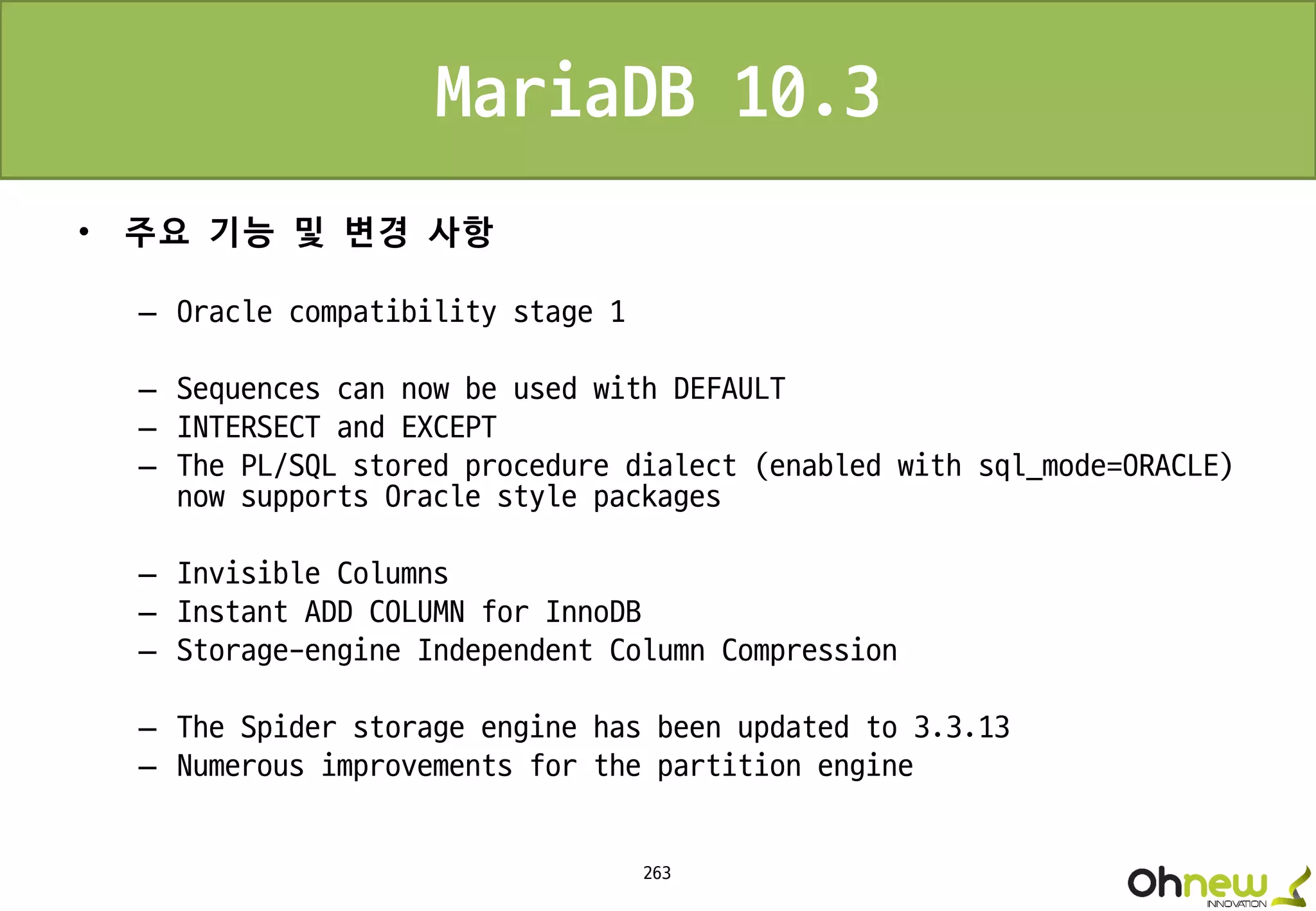 263
MariaDB 10.3
• 주요 기능 및 변경 사항
– Oracle compatibility stage 1
– Sequences can now be used with DEFAULT
– INTERSECT and EXCEPT
– The PL/SQL stored procedure dialect (enabled with sql_mode=ORACLE)
now supports Oracle style packages
– Invisible Columns
– Instant ADD COLUMN for InnoDB
– Storage-engine Independent Column Compression
– The Spider storage engine has been updated to 3.3.13
– Numerous improvements for the partition engine
 