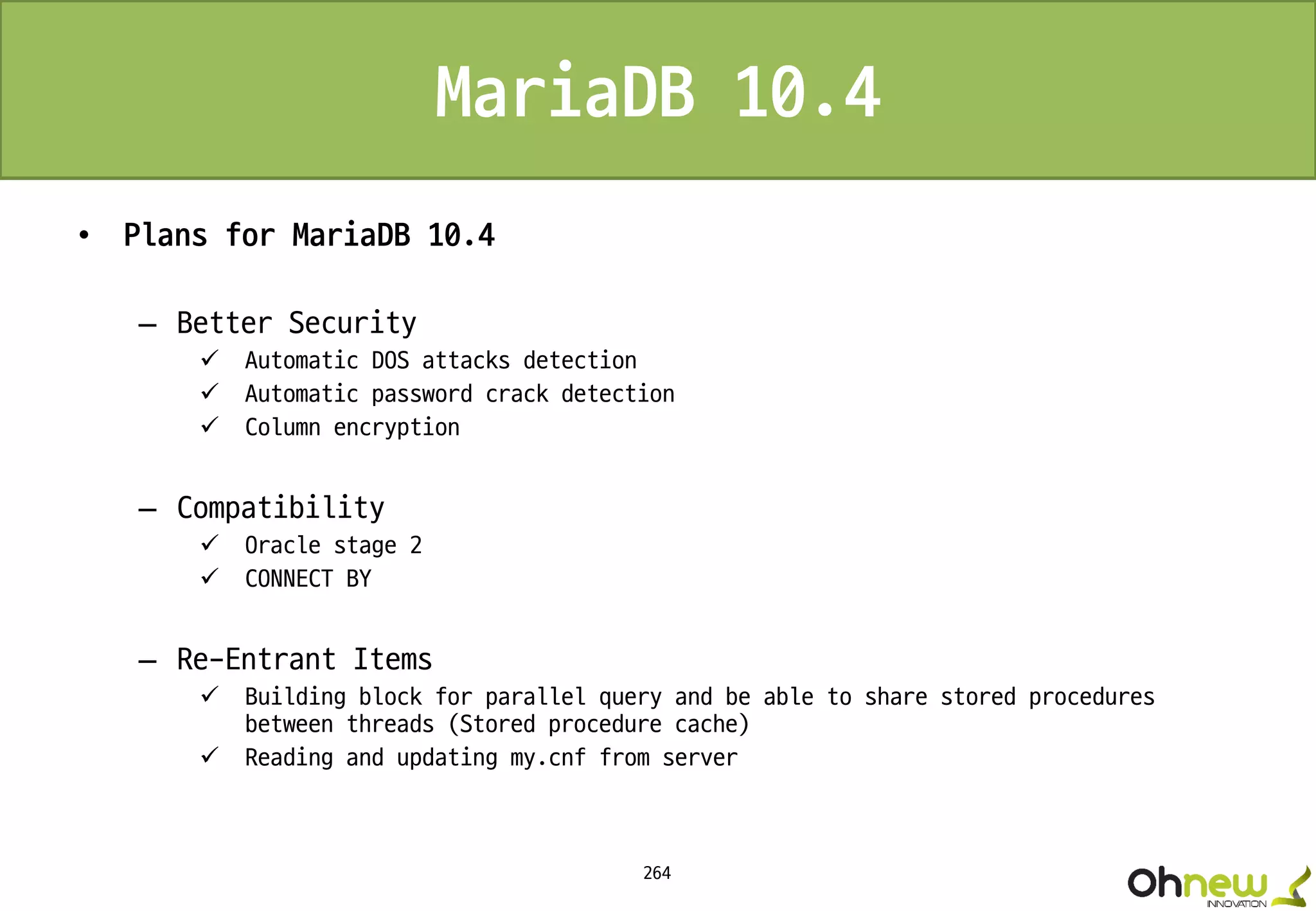 264
MariaDB 10.4
• Plans for MariaDB 10.4
– Better Security
 Automatic DOS attacks detection
 Automatic password crack detection
 Column encryption
– Compatibility
 Oracle stage 2
 CONNECT BY
– Re-Entrant Items
 Building block for parallel query and be able to share stored procedures
between threads (Stored procedure cache)
 Reading and updating my.cnf from server
 