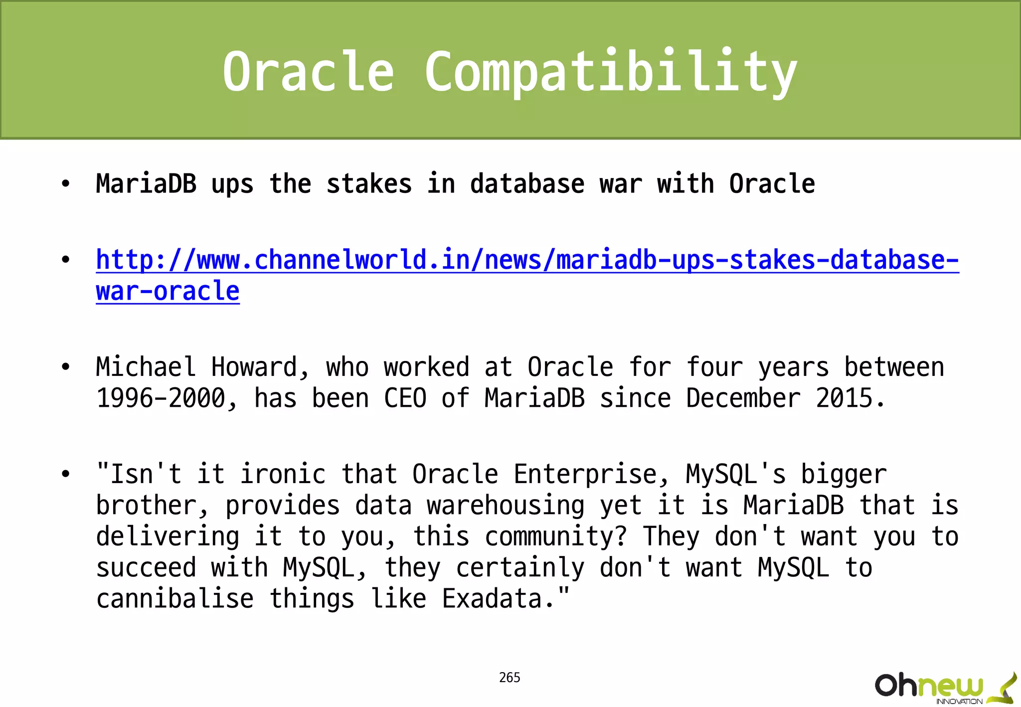 265
Oracle Compatibility
• MariaDB ups the stakes in database war with Oracle
• http://www.channelworld.in/news/mariadb-ups-stakes-database-
war-oracle
• Michael Howard, who worked at Oracle for four years between
1996-2000, has been CEO of MariaDB since December 2015.
• "Isn't it ironic that Oracle Enterprise, MySQL's bigger
brother, provides data warehousing yet it is MariaDB that is
delivering it to you, this community? They don't want you to
succeed with MySQL, they certainly don't want MySQL to
cannibalise things like Exadata."
 