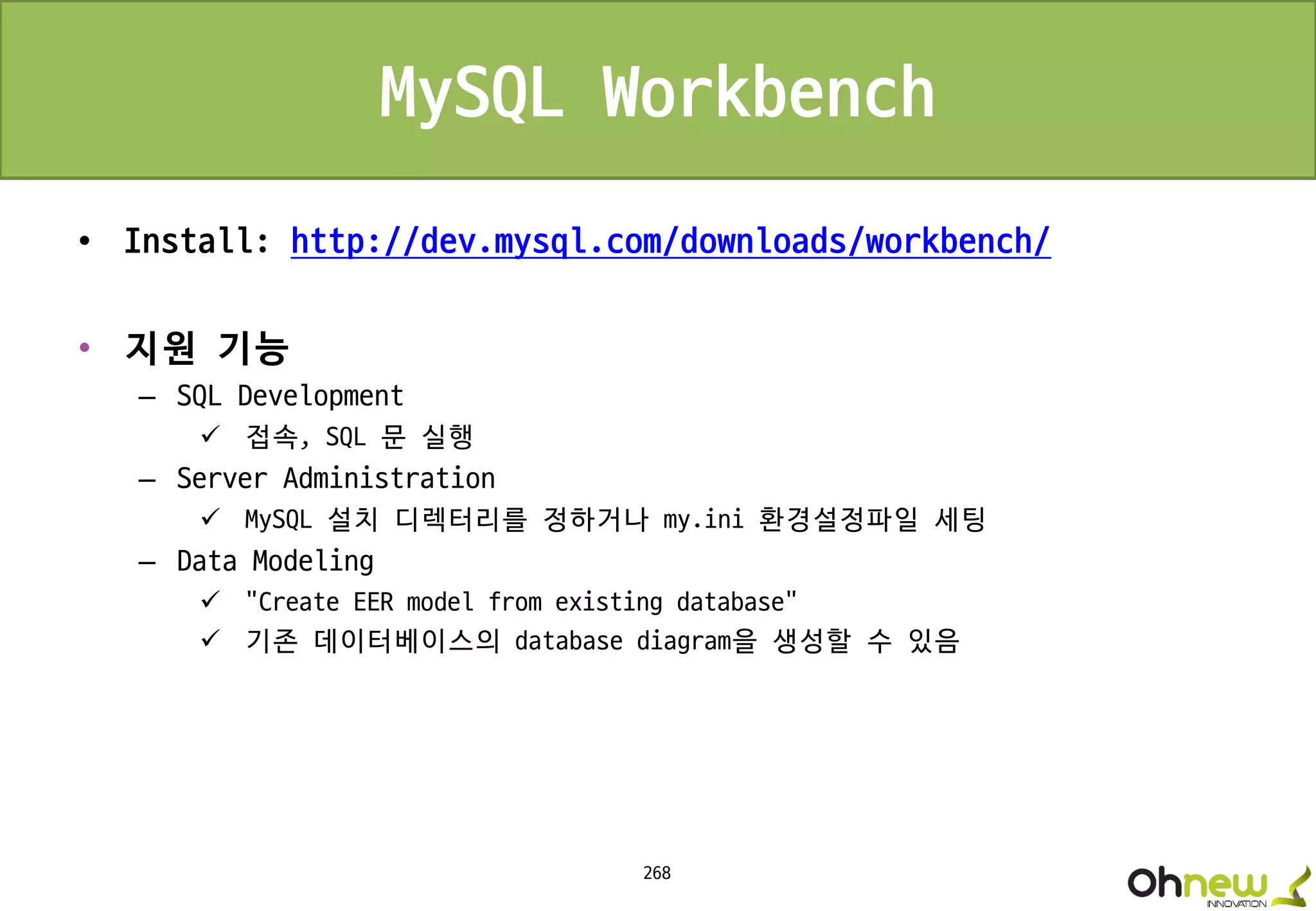 268
MySQL Workbench
• Install: http://dev.mysql.com/downloads/workbench/
• 지원 기능
– SQL Development
 접속, SQL 문 실행
– Server Administration
 MySQL 설치 디렉터리를 정하거나 my.ini 환경설정파일 세팅
– Data Modeling
 "Create EER model from existing database“
 기존 데이터베이스의 database diagram을 생성할 수 있음
 