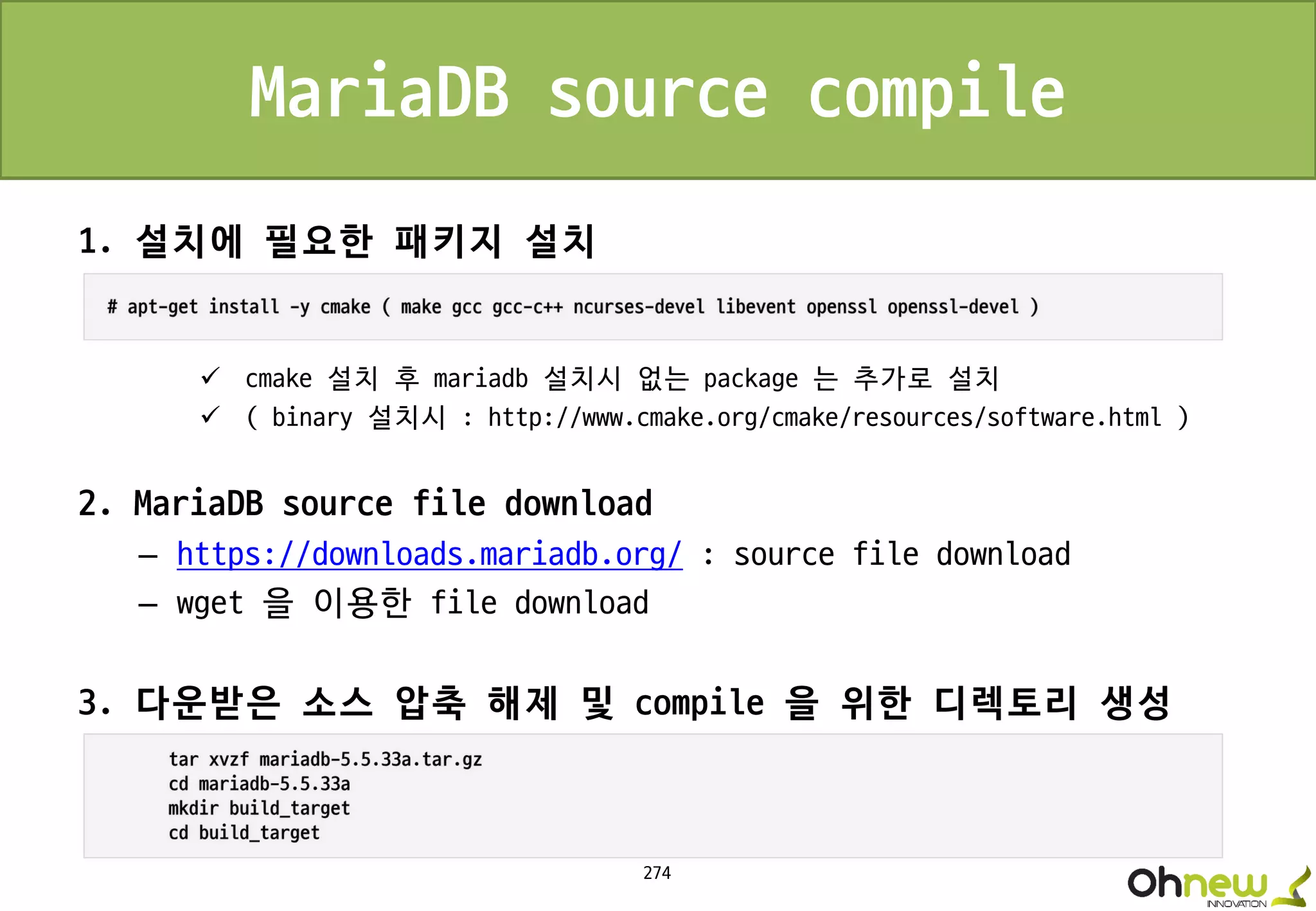 274
MariaDB source compile
1. 설치에 필요한 패키지 설치
 cmake 설치 후 mariadb 설치시 없는 package 는 추가로 설치
 ( binary 설치시 : http://www.cmake.org/cmake/resources/software.html )
2. MariaDB source file download
– https://downloads.mariadb.org/ : source file download
– wget 을 이용한 file download
3. 다운받은 소스 압축 해제 및 compile 을 위한 디렉토리 생성
 