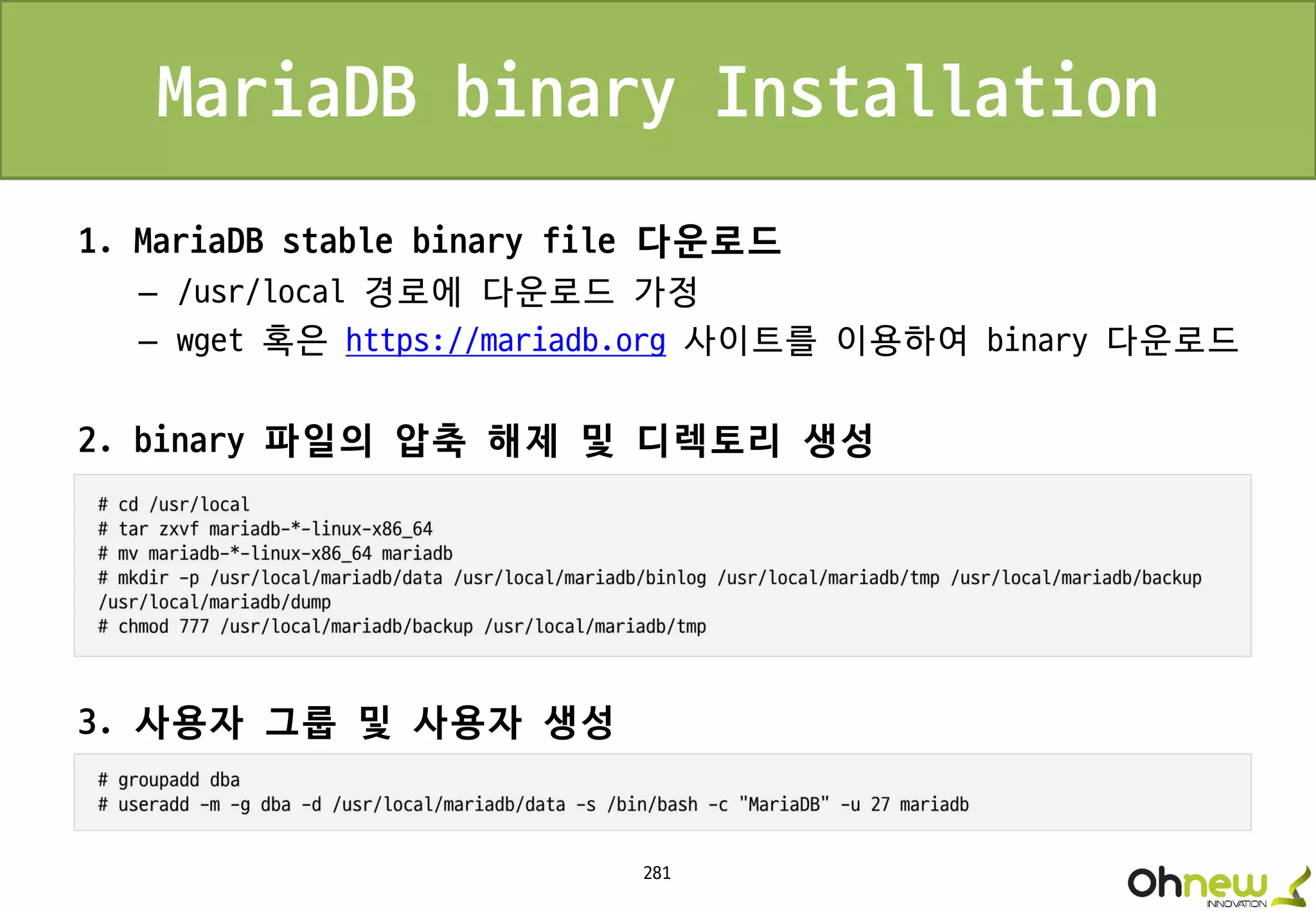 281
MariaDB binary Installation
1. MariaDB stable binary file 다운로드
– /usr/local 경로에 다운로드 가정
– wget 혹은 https://mariadb.org 사이트를 이용하여 binary 다운로드
2. binary 파일의 압축 해제 및 디렉토리 생성
3. 사용자 그룹 및 사용자 생성
 
