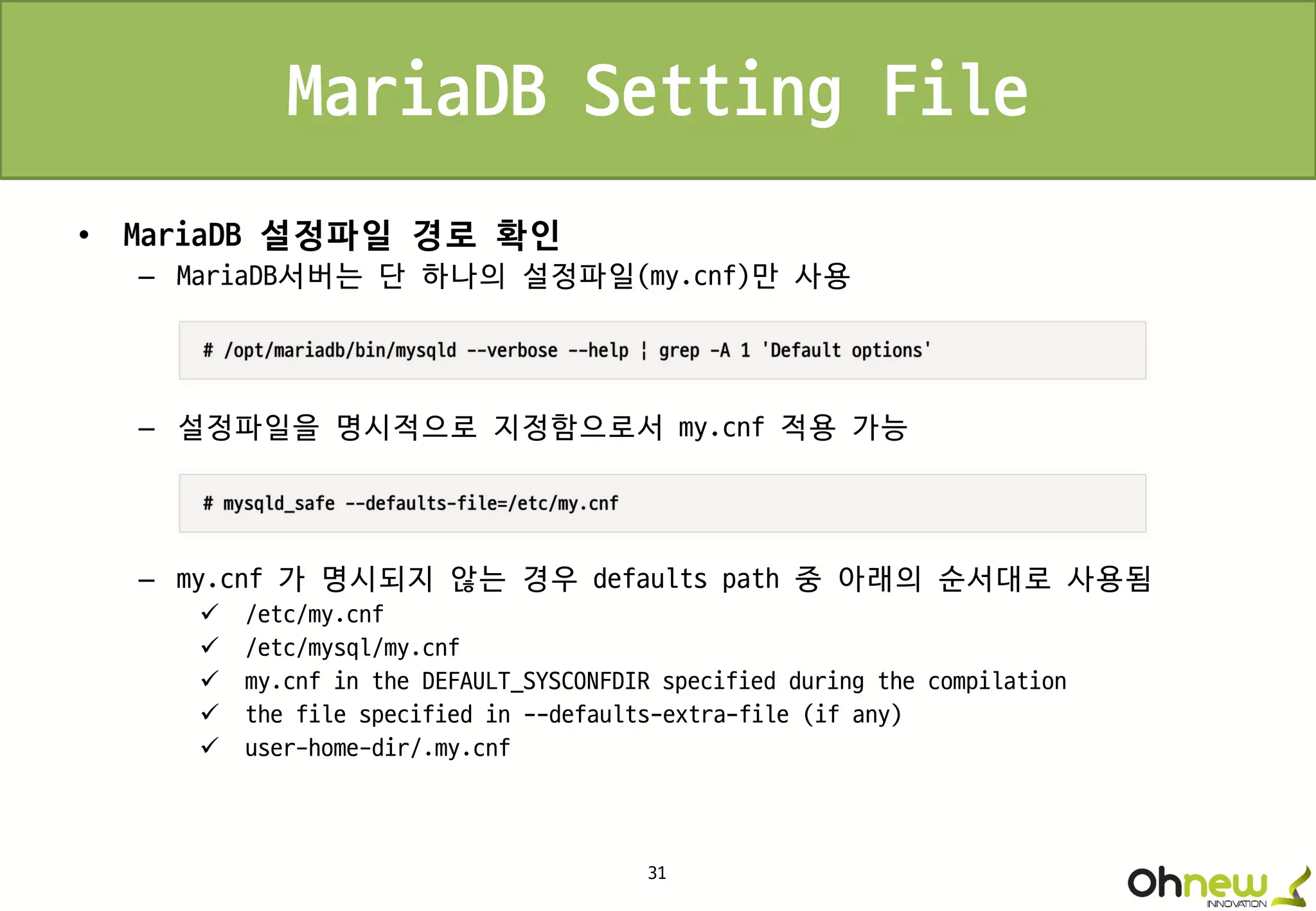 31
MariaDB Setting File
• MariaDB 설정파일 경로 확인
– MariaDB서버는 단 하나의 설정파일(my.cnf)만 사용
– 설정파일을 명시적으로 지정함으로서 my.cnf 적용 가능
– my.cnf 가 명시되지 않는 경우 defaults path 중 아래의 순서대로 사용됨
 /etc/my.cnf
 /etc/mysql/my.cnf
 my.cnf in the DEFAULT_SYSCONFDIR specified during the compilation
 the file specified in --defaults-extra-file (if any)
 user-home-dir/.my.cnf
 
