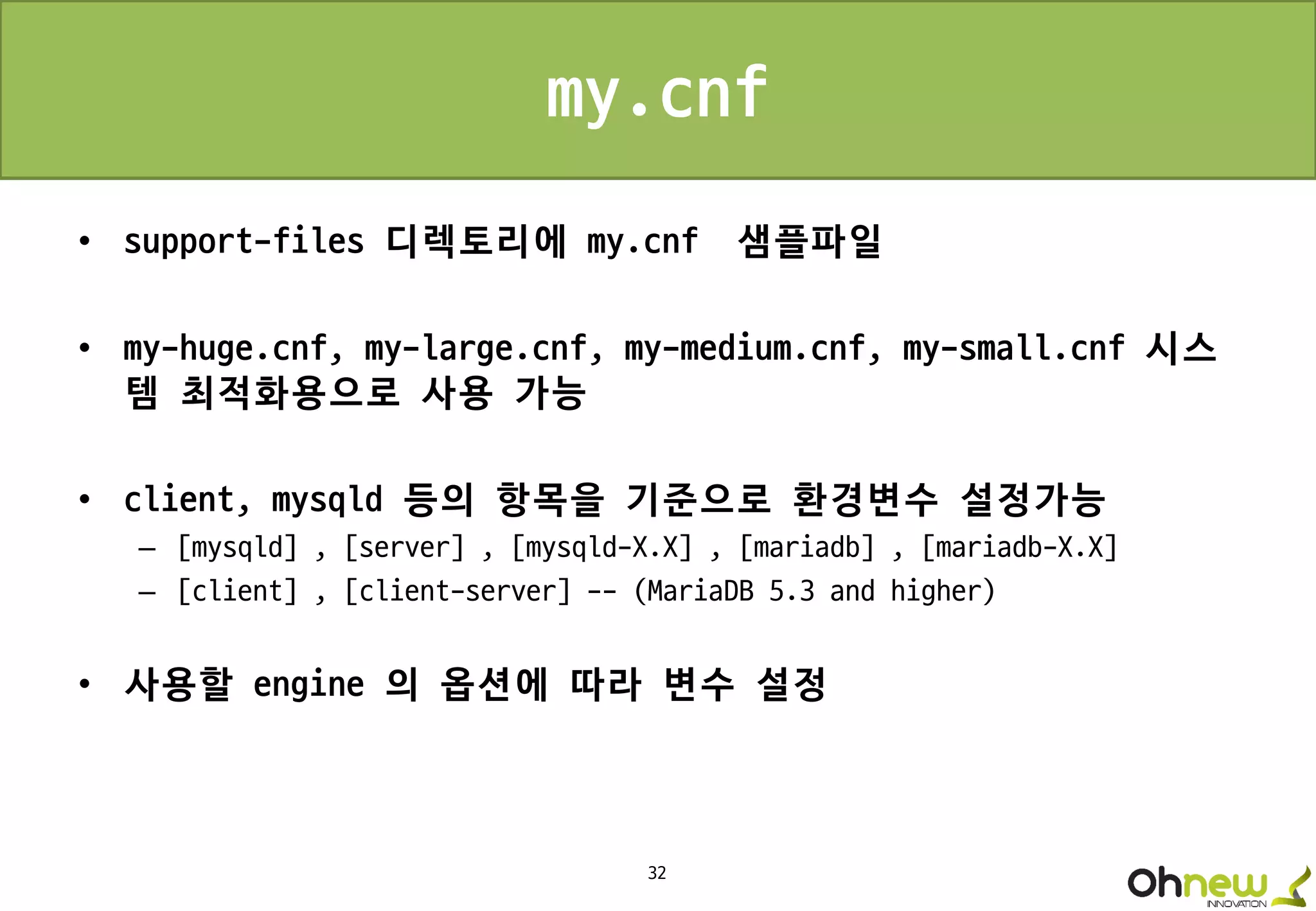 32
my.cnf
• support-files 디렉토리에 my.cnf 샘플파일
• my-huge.cnf, my-large.cnf, my-medium.cnf, my-small.cnf 시스
템 최적화용으로 사용 가능
• client, mysqld 등의 항목을 기준으로 환경변수 설정가능
– [mysqld] , [server] , [mysqld-X.X] , [mariadb] , [mariadb-X.X]
– [client] , [client-server] -- (MariaDB 5.3 and higher)
• 사용할 engine 의 옵션에 따라 변수 설정
 