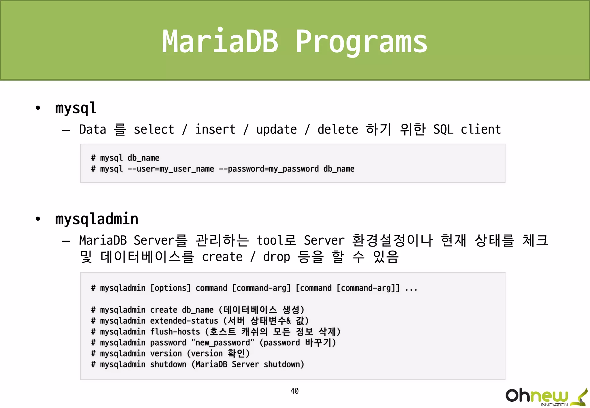 40
MariaDB Programs
• mysql
– Data 를 select / insert / update / delete 하기 위한 SQL client
• mysqladmin
– MariaDB Server를 관리하는 tool로 Server 환경설정이나 현재 상태를 체크
및 데이터베이스를 create / drop 등을 할 수 있음
 