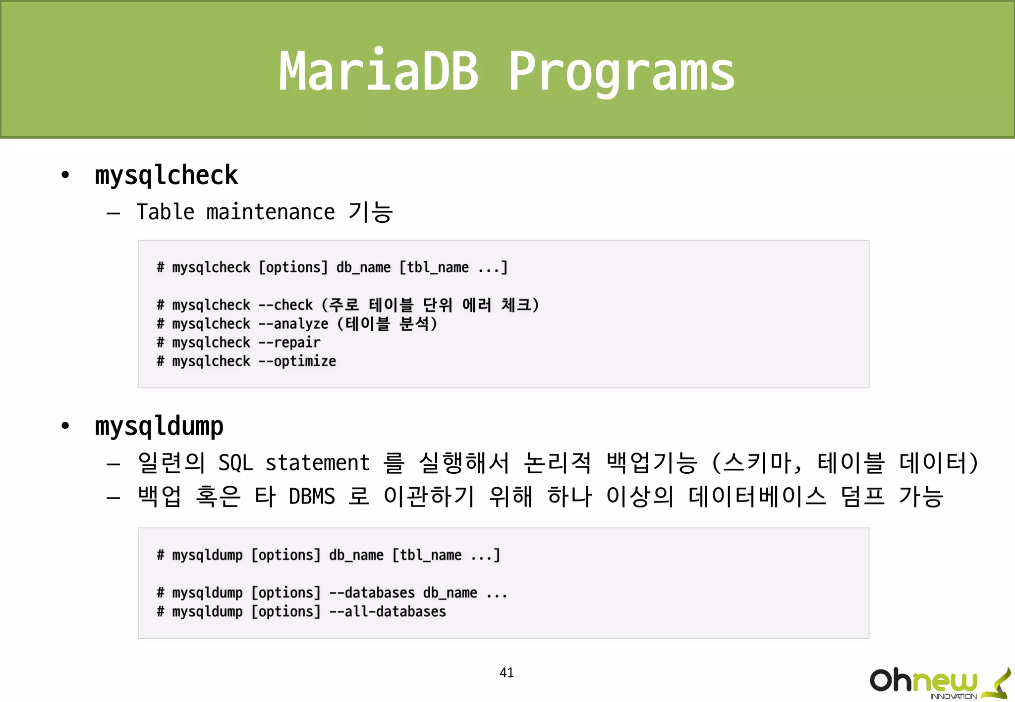 41
MariaDB Programs
• mysqlcheck
– Table maintenance 기능
• mysqldump
– 일련의 SQL statement 를 실행해서 논리적 백업기능 (스키마, 테이블 데이터)
– 백업 혹은 타 DBMS 로 이관하기 위해 하나 이상의 데이터베이스 덤프 가능
 