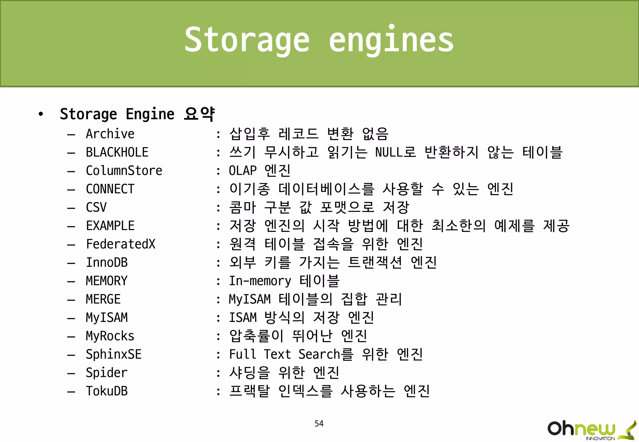 54
Storage engines
• Storage Engine 요약
– Archive : 삽입후 레코드 변환 없음
– BLACKHOLE : 쓰기 무시하고 읽기는 NULL로 반환하지 않는 테이블
– ColumnStore : OLAP 엔진
– CONNECT : 이기종 데이터베이스를 사용할 수 있는 엔진
– CSV : 콤마 구분 값 포맷으로 저장
– EXAMPLE : 저장 엔진의 시작 방법에 대한 최소한의 예제를 제공
– FederatedX : 원격 테이블 접속을 위한 엔진
– InnoDB : 외부 키를 가지는 트랜잭션 엔진
– MEMORY : In-memory 테이블
– MERGE : MyISAM 테이블의 집합 관리
– MyISAM : ISAM 방식의 저장 엔진
– MyRocks : 압축률이 뛰어난 엔진
– SphinxSE : Full Text Search를 위한 엔진
– Spider : 샤딩을 위한 엔진
– TokuDB : 프랙탈 인덱스를 사용하는 엔진
 