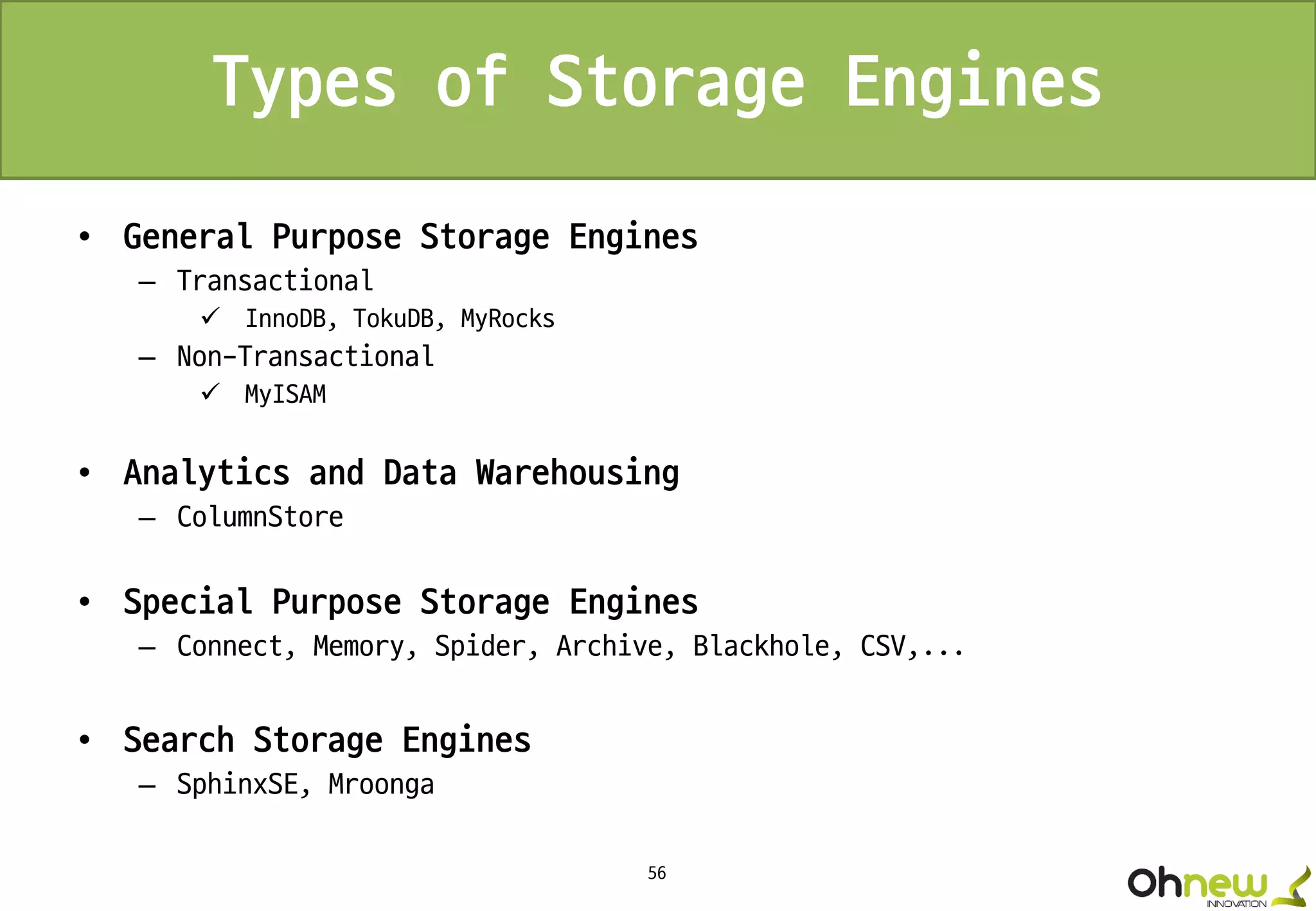 56
Types of Storage Engines
• General Purpose Storage Engines
– Transactional
 InnoDB, TokuDB, MyRocks
– Non-Transactional
 MyISAM
• Analytics and Data Warehousing
– ColumnStore
• Special Purpose Storage Engines
– Connect, Memory, Spider, Archive, Blackhole, CSV,...
• Search Storage Engines
– SphinxSE, Mroonga
 