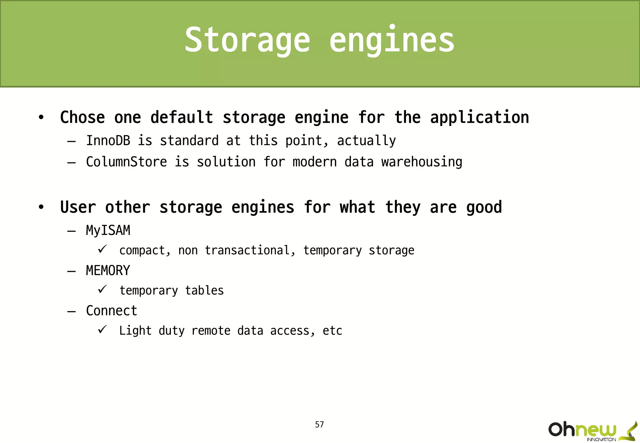 57
Storage engines
• Chose one default storage engine for the application
– InnoDB is standard at this point, actually
– ColumnStore is solution for modern data warehousing
• User other storage engines for what they are good
– MyISAM
 compact, non transactional, temporary storage
– MEMORY
 temporary tables
– Connect
 Light duty remote data access, etc
 