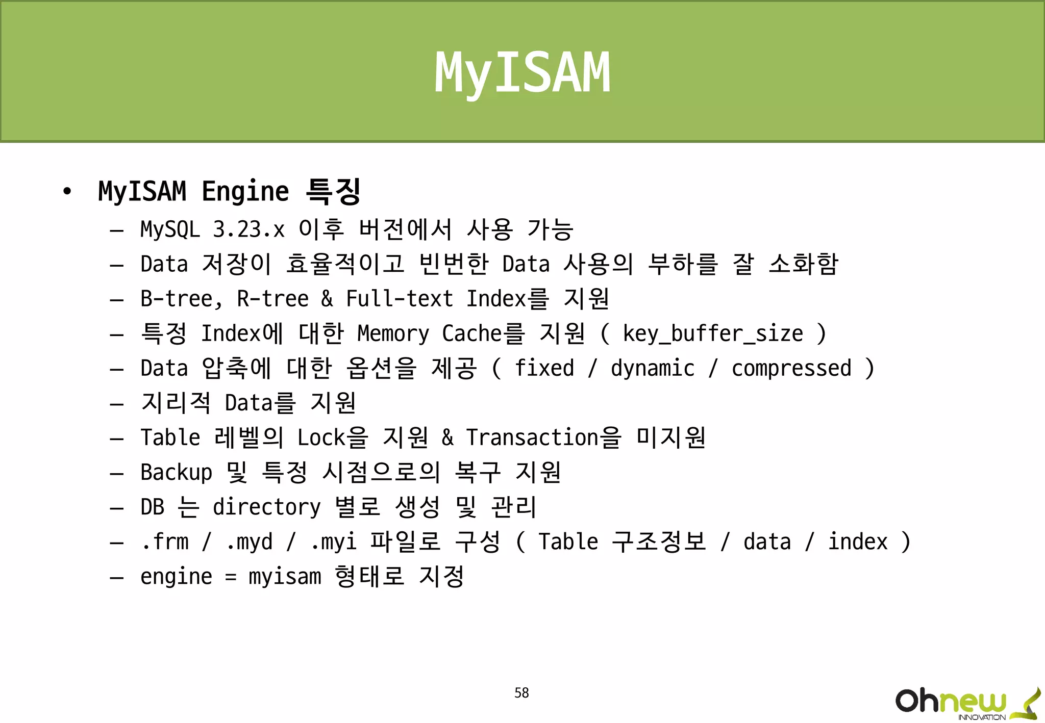 58
MyISAM
• MyISAM Engine 특징
– MySQL 3.23.x 이후 버전에서 사용 가능
– Data 저장이 효율적이고 빈번한 Data 사용의 부하를 잘 소화함
– B-tree, R-tree & Full-text Index를 지원
– 특정 Index에 대한 Memory Cache를 지원 ( key_buffer_size )
– Data 압축에 대한 옵션을 제공 ( fixed / dynamic / compressed )
– 지리적 Data를 지원
– Table 레벨의 Lock을 지원 & Transaction을 미지원
– Backup 및 특정 시점으로의 복구 지원
– DB 는 directory 별로 생성 및 관리
– .frm / .myd / .myi 파일로 구성 ( Table 구조정보 / data / index )
– engine = myisam 형태로 지정
 