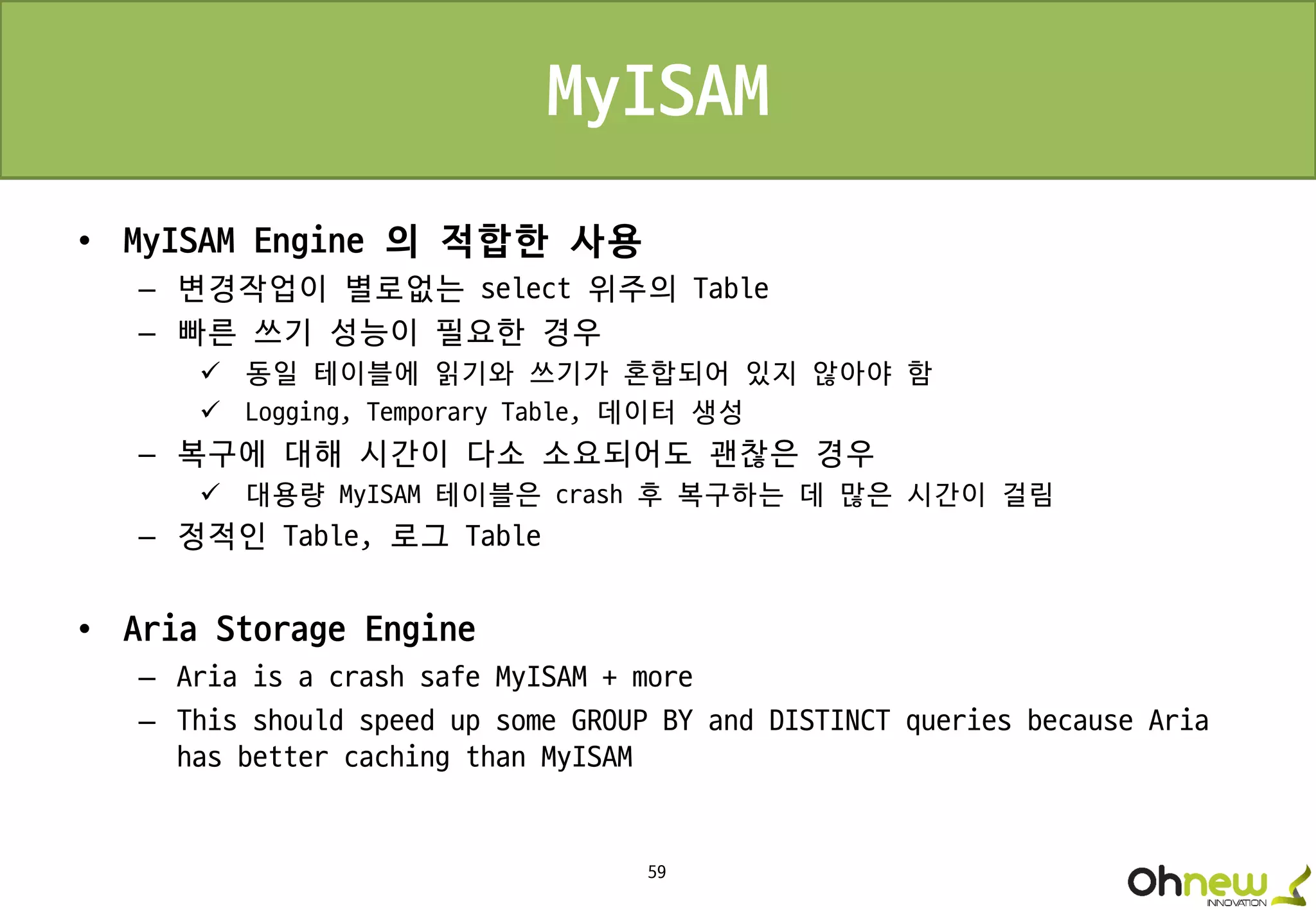 59
MyISAM
• MyISAM Engine 의 적합한 사용
– 변경작업이 별로없는 select 위주의 Table
– 빠른 쓰기 성능이 필요한 경우
 동일 테이블에 읽기와 쓰기가 혼합되어 있지 않아야 함
 Logging, Temporary Table, 데이터 생성
– 복구에 대해 시간이 다소 소요되어도 괜찮은 경우
 대용량 MyISAM 테이블은 crash 후 복구하는 데 많은 시간이 걸림
– 정적인 Table, 로그 Table
• Aria Storage Engine
– Aria is a crash safe MyISAM + more
– This should speed up some GROUP BY and DISTINCT queries because Aria
has better caching than MyISAM
 